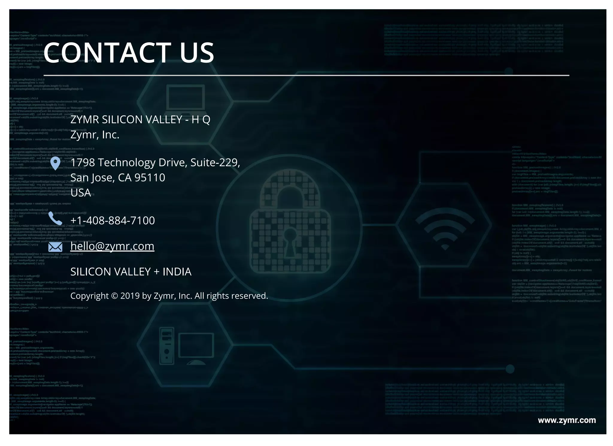 CONTACT US
ZYMR SILICON VALLEY - H Q
Zymr, Inc.
1798 Technology Drive, Suite-229,
San Jose, CA 95110
USA
+1-408-884-7100
hello@zymr.com
SILICON VALLEY + INDIA
Copyright © 2019 by Zymr, Inc. All rights reserved.
 
