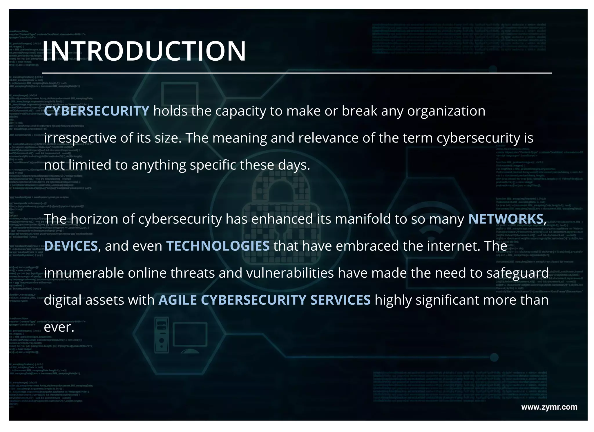 CYBERSECURITY holds the capacity to make or break any organization
irrespective of its size. The meaning and relevance of the term cybersecurity is
not limited to anything specific these days.
The horizon of cybersecurity has enhanced its manifold to so many NETWORKS,
DEVICES, and even TECHNOLOGIES that have embraced the internet. The
innumerable online threats and vulnerabilities have made the need to safeguard
digital assets with AGILE CYBERSECURITY SERVICES highly significant more than
ever.
INTRODUCTION
 