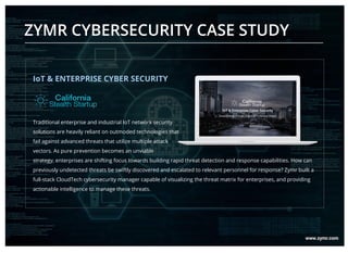 ZYMR CYBERSECURITY CASE STUDY
IoT & ENTERPRISE CYBER SECURITY
Traditional enterprise and industrial IoT network security
solutions are heavily reliant on outmoded technologies that
fail against advanced threats that utilize multiple attack
vectors. As pure prevention becomes an unviable
strategy, enterprises are shifting focus towards building rapid threat detection and response capabilities. How can
previously undetected threats be swiftly discovered and escalated to relevant personnel for response? Zymr built a
full-stack CloudTech cybersecurity manager capable of visualizing the threat matrix for enterprises, and providing
actionable intelligence to manage these threats.
 