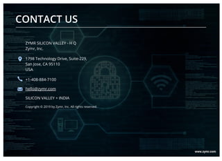 CONTACT US
ZYMR SILICON VALLEY - H Q
Zymr, Inc.
1798 Technology Drive, Suite-229,
San Jose, CA 95110
USA
+1-408-884-7100
hello@zymr.com
SILICON VALLEY + INDIA
Copyright © 2019 by Zymr, Inc. All rights reserved.
 