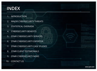 1. INTRODUCTION
2. MAJOR CYBERSECURITY THREATS
3. STATISTICAL OVERVIEW
4. CYBERSECURITY BENEFITS
5. ZYMR CYBERSECURITY SERVICES
6. ZYMR CYBERSECURITY EXPERTISE
7. ZYMR CYBERSECURITY CASE STUDIES
8. ZYMR CLIENT TESTIMONIALS
9. ZYMR CYBERSECURITY NEWS
10. CONTACT US
INDEX
 