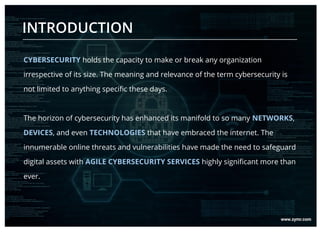 CYBERSECURITY holds the capacity to make or break any organization
irrespective of its size. The meaning and relevance of the term cybersecurity is
not limited to anything specific these days.
The horizon of cybersecurity has enhanced its manifold to so many NETWORKS,
DEVICES, and even TECHNOLOGIES that have embraced the internet. The
innumerable online threats and vulnerabilities have made the need to safeguard
digital assets with AGILE CYBERSECURITY SERVICES highly significant more than
ever.
INTRODUCTION
 