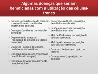 Algumas doenças que seriam
beneficiadas com a utilização das células-
tronco
 Câncer (reconstrução de tecidos
e entendimento da divisão
anormal de células)
 Doenças Cardíacas (renovação
do tecido)
 Degeneração macular
(reposição de células ou tecido
da retina)
 Diabetes (injeção de células
produtoras de insulina)
 Doenças autoimunes (reposição
de células do sangue)
 Doença pulmonar (crescimento
de novo tecido)
 Esclerose múltipla (reposição
de células cerebrais)
 Lesões na medula (reposição
de células neurais)
 Mal de Parkinson (reposição de
células cerebrais)
 Mal de Alzheimer (reposição
das células cerebrais)
 Osteoartrite (reconstrução do
tecido)
 Osteoporose (reposição de
células)
 