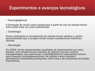 Experimentos e avanços tecnológicos
 Neoangiogênese
A formação de novos vasos sanguíneos a partir do uso de células-tronco
está sendo cada vez mais evidenciada.
 Cardiologia
Foram realizados os transplantes de células-tronco adultas e, assim,
demonstrando que a terapia celular trouxe consideráveis melhoras
clínicas.
 Neurologia
Em 2002, foram apresentados resultados de experimentos em ratos
adultos, com células-tronco isoladas do sistema nervoso central
transplantadas, que apontaram a possibilidade de tratamentos futuros
para doenças neurodegenerativas. As células- tronco também
apresentam resultados promissores, entre elas a do tratamento de lesões
traumáticas.
 