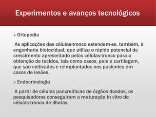 Experimentos e avanços tecnológicos
Ortopedia
As aplicações das células-tronco estendem-se, também, à
engenharia biotecidual, que utiliza o rápido potencial de
crescimento apresentado pelas células-tronco para a
obtenção de tecidos, tais como ossos, pele e cartilagem,
que são cultivados e reimplantados nos pacientes em
casos de lesões.
Endocrinologia
A partir de células pancreáticas de órgãos doados, os
pesquisadores conseguiram a maturação in vitro de
células-tronco de ilhotas.
 