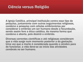Ciência versus Religião
A Igreja Católica, principal instituição contra esse tipo de
pesquisa, juntamente com outros seguimentos religiosos,
condena a pesquisa com células embrionárias por
considerar o embrião um ser humano desde a fecundação,
sendo assim fere a ética católica, da mesma forma que
condena o aborto, pois destrói o embrião.
Diversas correntes científicas e até religiosas consideram
que a vida surge num momento posterior a da gestação.
Uma vez que a morte é considerada quando o cérebro para
de funcionar, a vida deve-se ao início das atividades
cerebrais no ser humano.
 