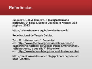 Referências
Junqueira, L. C. & Carneiro, J. Biologia Celular e
Molecular. 9ª Edição. Editora Guanabara Koogan. 338
páginas. 2012.
http://celulastroncors.org.br/celulas-tronco-2/
Rede Nacional de Terapia Celular.
Zatz, M. “células-tronco”. Disponível
em: http://www.ghente.org/temas/celulas-tronco/
(Laboratório Nacional de Células-tronco Embrionárias).
“células-tronco, o que são?”. Disponível
em: http://www.lance-ufrj.org/ceacutelulas-tronco.html
http://meninascelulastronco.blogspot.com.br/p/introd
ucao_22.html.
 