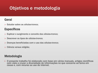 Objetivos e metodologia
Geral
 Estudar sobre as células-tronco;
Específicos
 Explicar o surgimento e conceito das células-tronco;
 Descrever os tipos de células-tronco;
 Doenças beneficiadas com o uso das células-tronco;
 Ciência versus religião;
Metodologia
 O presente trabalho foi elaborado com base em vários manuais, artigos científicos
com vista a cruzar a diversidade de informações no que concerne ao tema em
causa e, com recurso ao uso de internet.
 