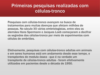 Primeiras pesquisas realizadas com
células-tronco
Pesquisas com células-tronco avançam na busca de
tratamentos para muitas doenças que afetam milhões de
pessoas. No século XX vários embriologistas, entre eles os
alemães Hans Spermann e Jacques Loeb começaram a decifrar
os segredos das células-tronco por meio de experimentos com
células de embriões.
Efetivamente, pesquisas com células-tronco adultas em animais
e em seres humanos está em andamento desde esse tempo, e
transplantes de medula óssea - que é na verdade um
transplante de células-tronco adultas - foram efetivamente
utilizados em pacientes desde a década de 1950.
 