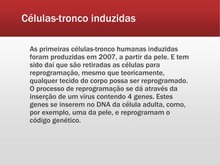 Células-tronco induzidas
As primeiras células-tronco humanas induzidas
foram produzidas em 2007, a partir da pele. E tem
sido daí que são retiradas as células para
reprogramação, mesmo que teoricamente,
qualquer tecido do corpo possa ser reprogramado.
O processo de reprogramação se dá através da
inserção de um vírus contendo 4 genes. Estes
genes se inserem no DNA da célula adulta, como,
por exemplo, uma da pele, e reprogramam o
código genético.
 