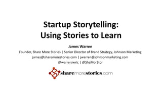 Startup Storytelling:
Using Stories to Learn
James Warren
Founder, Share More Stories | Senior Director of Brand Strategy, Johnson Marketing
james@sharemorestories.com | jwarren@johnsonmarketing.com
@warrenjwric | @ShaMorStor
 