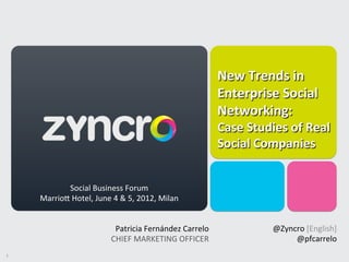 New	
  Trends	
  in	
  
                                                                                     Enterprise	
  Social	
  
                                                                                               	
  	
  
                                                                                     Networking:	
  	
  
                                                                                               	
  

                                      	
  	
                                         Case	
  Studies	
  of	
  Real	
  
                                                                                     Social	
  Companies	
  

                                                                                                                    	
  	
  
                                                                                            	
  	
  
                Social	
  Business	
  Forum            	
                                                             	
  
                                	
                                                          	
  
        MarrioK	
  Hotel,	
  June	
  4	
  &	
  5,	
  2012,	
  Milan	
                                               	
  


                                              Patricia	
  Fernández	
  Carrelo	
                       @Zyncro	
  [English]
                                                                                                                          	
  
                                                                              	
                                          	
  
                                             CHIEF	
  MARKETING	
  OFFICER    	
                            @pfcarrelo    	
  
1	
  
 