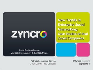 New Trends in
                                                      Enterprise Social
                                                      Networking:
                                                      Case Studies of Real
                                                      Social Companies


            Social Business Forum
    Marriott Hotel, June 4 & 5, 2012, Milan


                         Patricia Fernández Carrelo            @Zyncro [English]
                        CHIEF MARKETING OFFICER                     @pfcarrelo
1
 