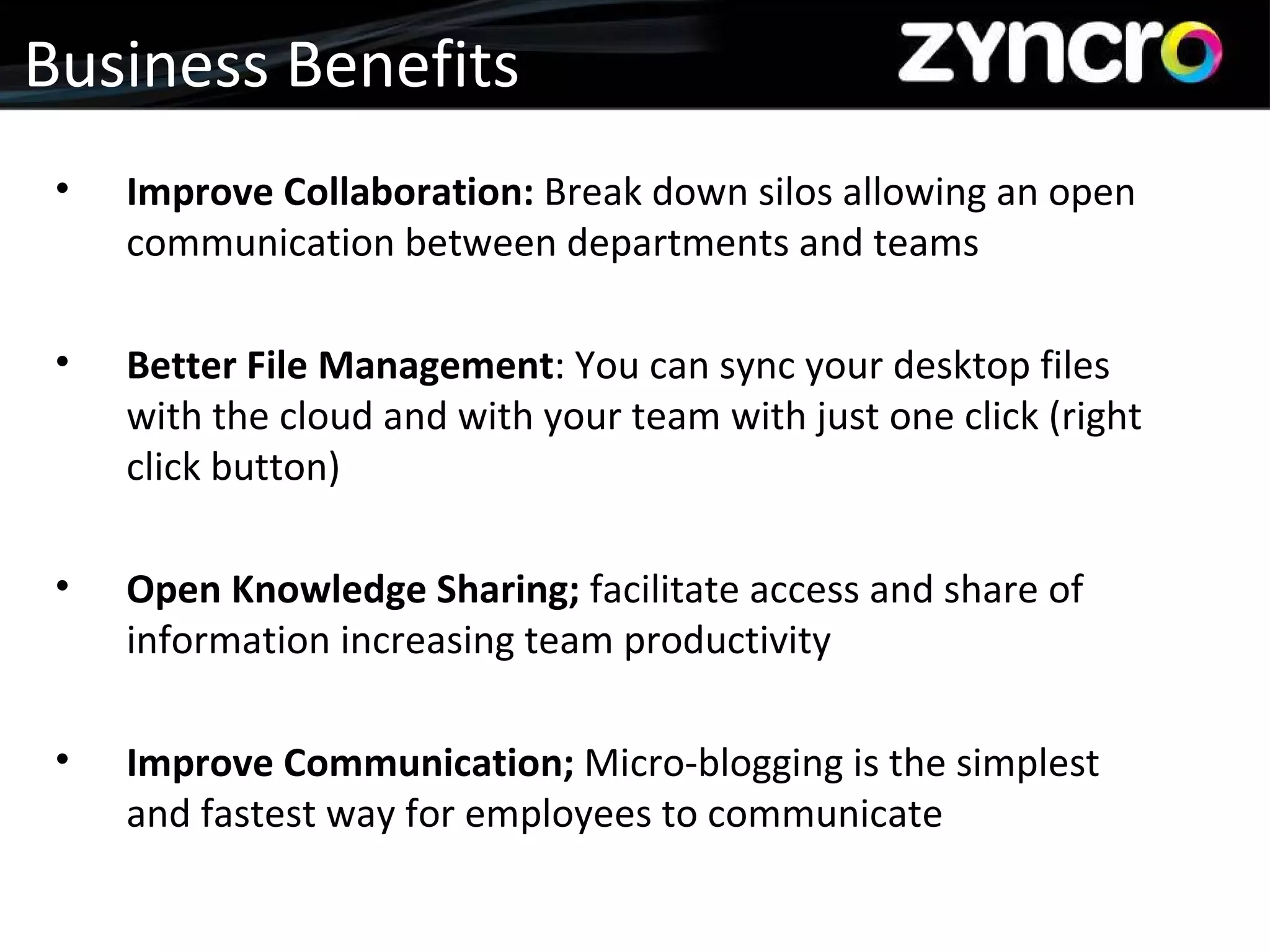 Business Benefits Improve Collaboration:  Break down silos allowing an open communication between departments and teams Better File Management : You can sync your desktop files with the cloud and with your team with just one click (right click button) Open Knowledge Sharing;  facilitate access and share of information increasing team productivity Improve Communication;  Micro-blogging is the simplest and fastest way for employees to communicate 