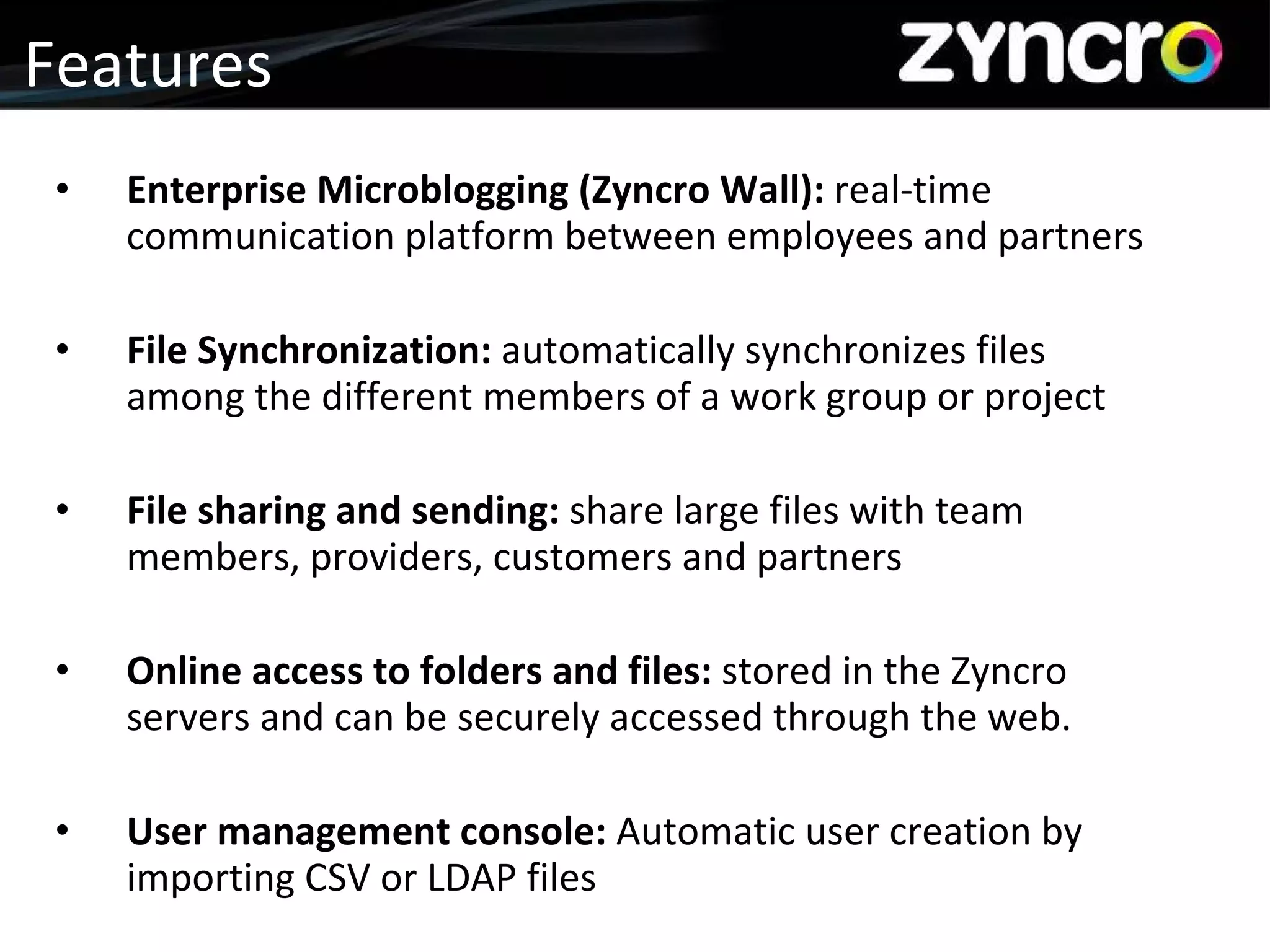 Features Enterprise Microblogging (Zyncro Wall):  real-time communication platform between employees and partners File Synchronization:  automatically synchronizes files among the different members of a work group or project File sharing and sending:  share large files with team members, providers, customers and partners Online access to folders and files:  stored in the Zyncro servers and can be securely accessed through the web. User management console:  Automatic user creation by importing CSV or LDAP files 