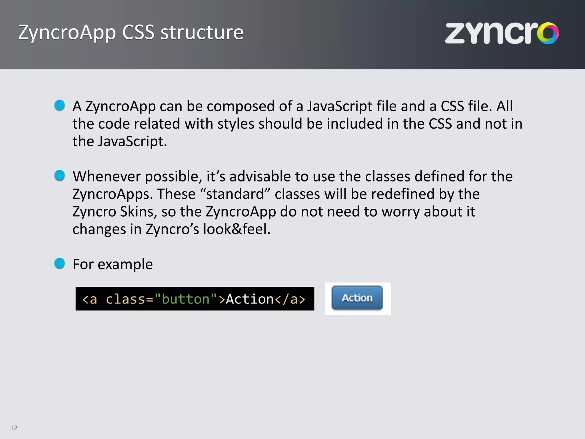 ZyncroApp CSS structure


          A ZyncroApp can be composed of a JavaScript file and a CSS file. All
          the code related with styles should be included in the CSS and not in
          the JavaScript.

          Whenever possible, it’s advisable to use the classes defined for the
          ZyncroApps. These “standard” classes will be redefined by the
          Zyncro Skins, so the ZyncroApp do not need to worry about it
          changes in Zyncro’s look&feel.

          For example

           <a class="button">Action</a>




12
 