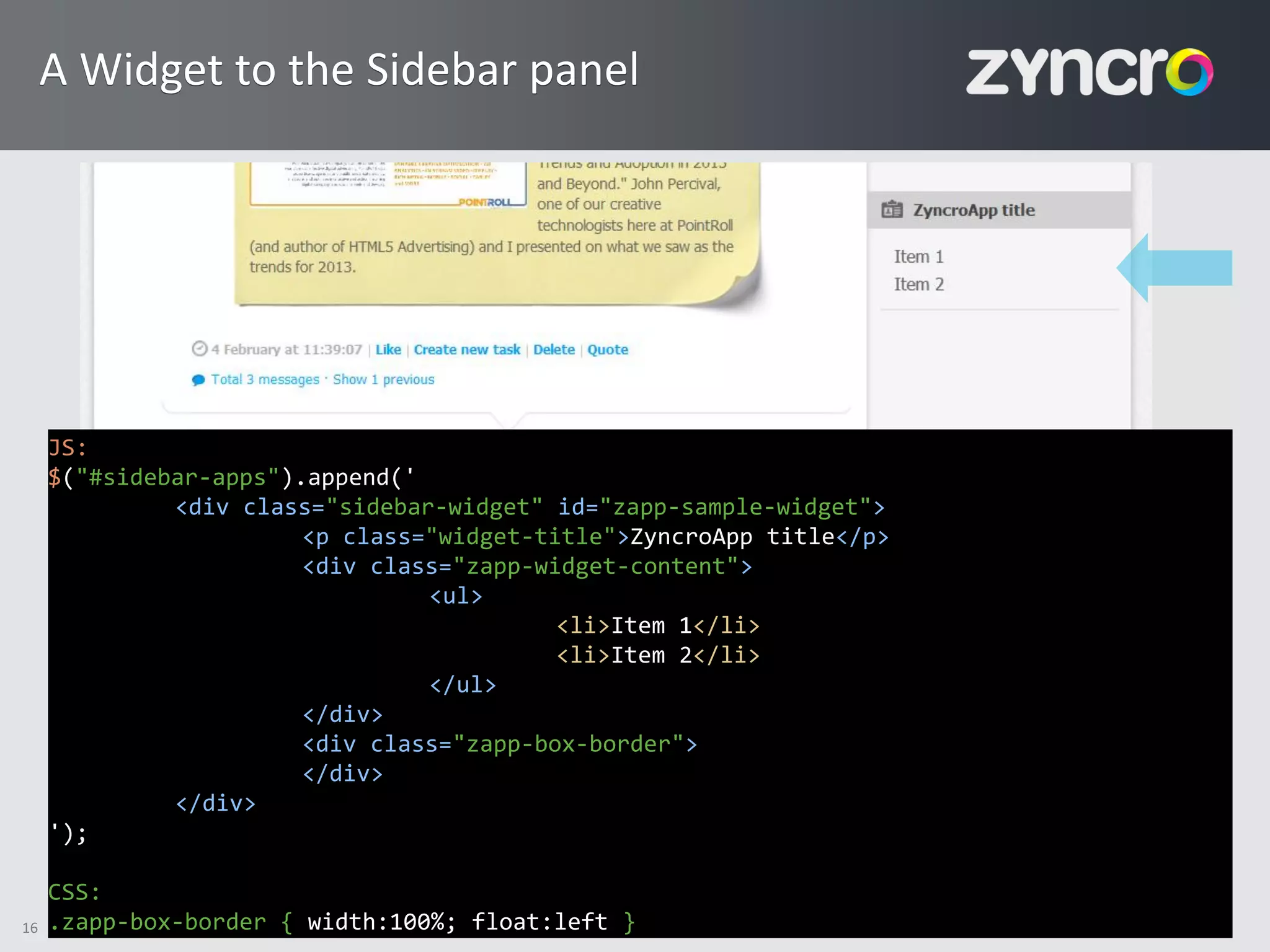 A Widget to the Sidebar panel




     JS:
     $("#sidebar-apps").append('
              <div class="sidebar-widget" id="zapp-sample-widget">
                        <p class="widget-title">ZyncroApp title</p>
                        <div class="zapp-widget-content">
                                 <ul>
                                           <li>Item 1</li>
                                           <li>Item 2</li>
                                 </ul>
                        </div>
                        <div class="zapp-box-border">
                        </div>
              </div>
     ');

     CSS:
16   .zapp-box-border { width:100%; float:left }
 