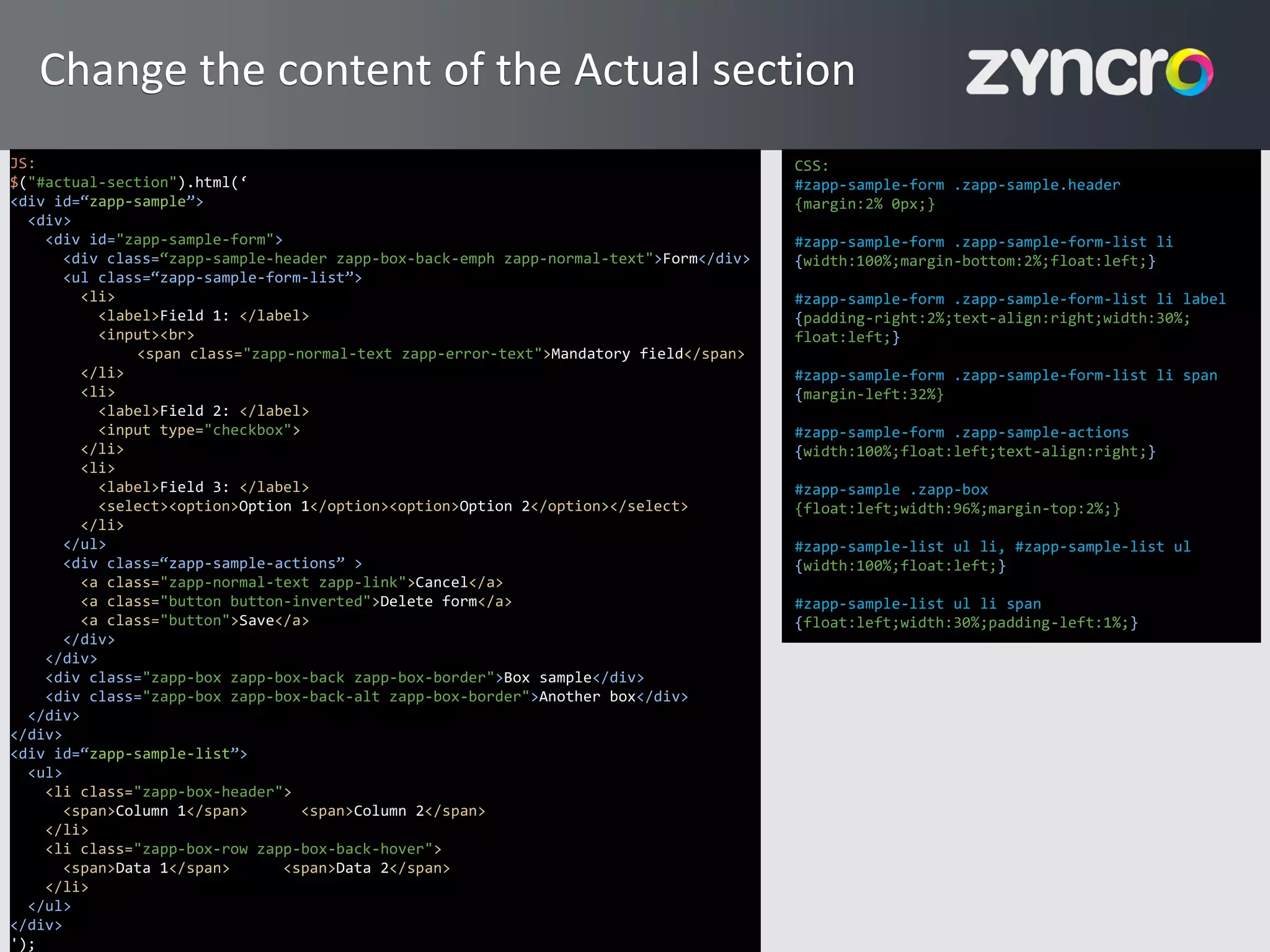 Change the content of the Actual section
JS:                                                                                     CSS:
$("#actual-section").html(‘                                                             #zapp-sample-form .zapp-sample.header
<div id=“zapp-sample”>                                                                  {margin:2% 0px;}
  <div>
    <div id="zapp-sample-form">                                                         #zapp-sample-form .zapp-sample-form-list li
       <div class=“zapp-sample-header zapp-box-back-emph zapp-normal-text">Form</div>   {width:100%;margin-bottom:2%;float:left;}
       <ul class=“zapp-sample-form-list”>
         <li>                                                                           #zapp-sample-form .zapp-sample-form-list li label
           <label>Field 1: </label>                                                     {padding-right:2%;text-align:right;width:30%;
           <input><br>                                                                  float:left;}
               <span class="zapp-normal-text zapp-error-text">Mandatory field</span>
         </li>                                                                          #zapp-sample-form .zapp-sample-form-list li span
         <li>                                                                           {margin-left:32%}
           <label>Field 2: </label>
           <input type="checkbox">                                                      #zapp-sample-form .zapp-sample-actions
         </li>                                                                          {width:100%;float:left;text-align:right;}
         <li>
           <label>Field 3: </label>                                                     #zapp-sample .zapp-box
           <select><option>Option 1</option><option>Option 2</option></select>          {float:left;width:96%;margin-top:2%;}
         </li>
       </ul>                                                                            #zapp-sample-list ul li, #zapp-sample-list ul
       <div class=“zapp-sample-actions” >                                               {width:100%;float:left;}
         <a class="zapp-normal-text zapp-link">Cancel</a>
         <a class="button button-inverted">Delete form</a>                              #zapp-sample-list ul li span
         <a class="button">Save</a>                                                     {float:left;width:30%;padding-left:1%;}
       </div>
    </div>
    <div class="zapp-box zapp-box-back zapp-box-border">Box sample</div>
    <div class="zapp-box zapp-box-back-alt zapp-box-border">Another box</div>
  </div>
</div>
<div id=“zapp-sample-list”>
  <ul>
    <li class="zapp-box-header">
       <span>Column 1</span>       <span>Column 2</span>
    </li>
    <li class="zapp-box-row zapp-box-back-hover">
       <span>Data 1</span>      <span>Data 2</span>
    </li>
  </ul>
</div>
 19
');
 