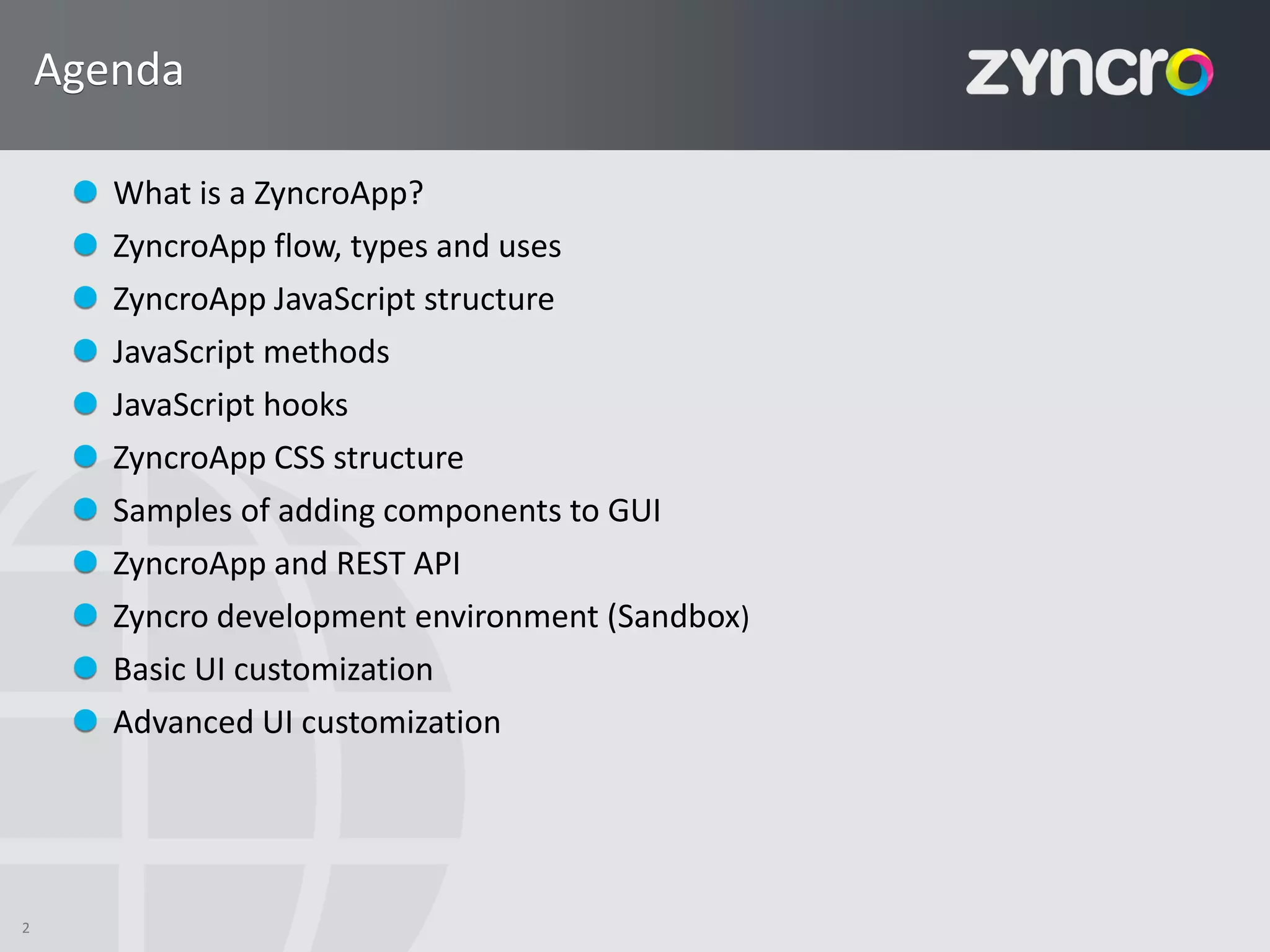 Agenda

       What is a ZyncroApp?
       ZyncroApp flow, types and uses
       ZyncroApp JavaScript structure
       JavaScript methods
       JavaScript hooks
       ZyncroApp CSS structure
       Samples of adding components to GUI
       ZyncroApp and REST API
       Zyncro development environment (Sandbox)
       Basic UI customization
       Advanced UI customization




2
 