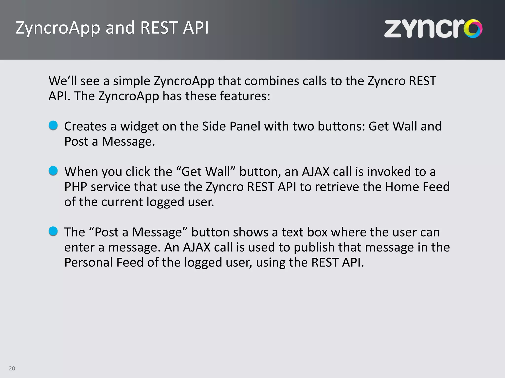 ZyncroApp and REST API

        We’ll see a simple ZyncroApp that combines calls to the Zyncro REST
        API. The ZyncroApp has these features:

          Creates a widget on the Side Panel with two buttons: Get Wall and
          Post a Message.

          When you click the “Get Wall” button, an AJAX call is invoked to a
          PHP service that use the Zyncro REST API to retrieve the Home Feed
          of the current logged user.

          The “Post a Message” button shows a text box where the user can
          enter a message. An AJAX call is used to publish that message in the
          Personal Feed of the logged user, using the REST API.




20
 