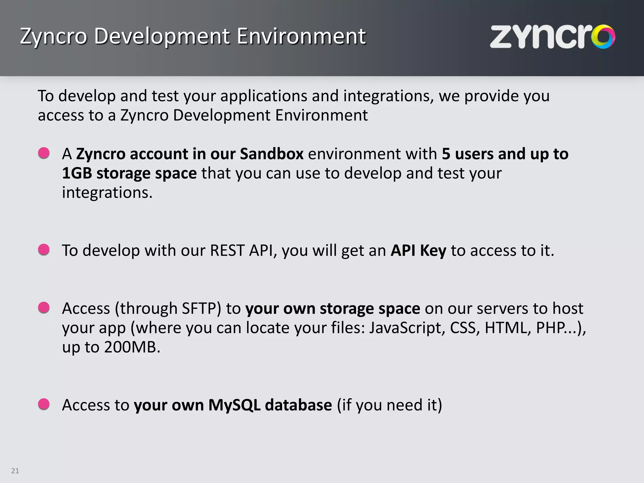 Zyncro Development Environment

      To develop and test your applications and integrations, we provide you
      access to a Zyncro Development Environment

         A Zyncro account in our Sandbox environment with 5 users and up to
         1GB storage space that you can use to develop and test your
         integrations.


         To develop with our REST API, you will get an API Key to access to it.


         Access (through SFTP) to your own storage space on our servers to host
         your app (where you can locate your files: JavaScript, CSS, HTML, PHP...),
         up to 200MB.


         Access to your own MySQL database (if you need it)


21
 