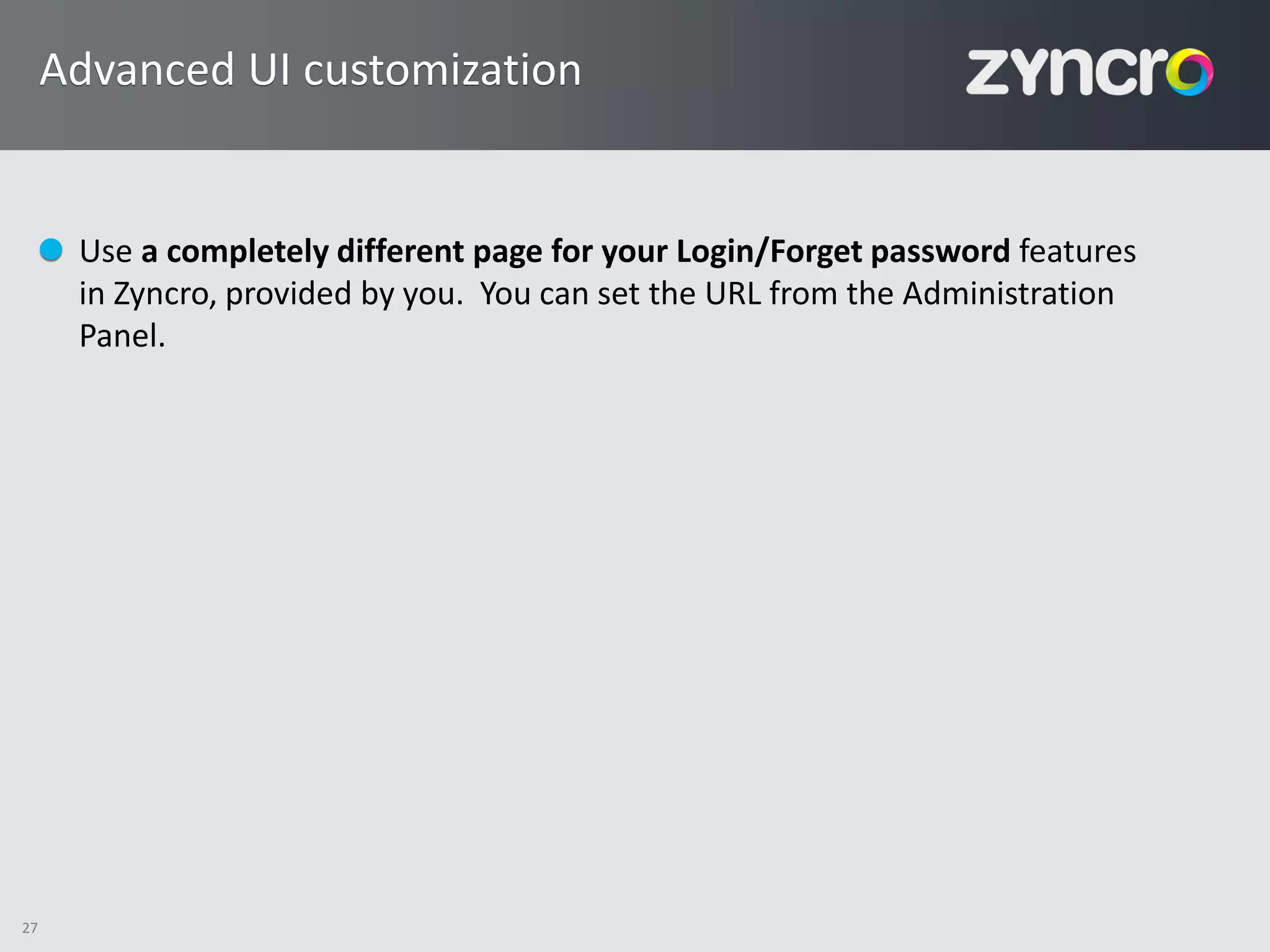 Advanced UI customization


      Use a completely different page for your Login/Forget password features
      in Zyncro, provided by you. You can set the URL from the Administration
      Panel.




27
 