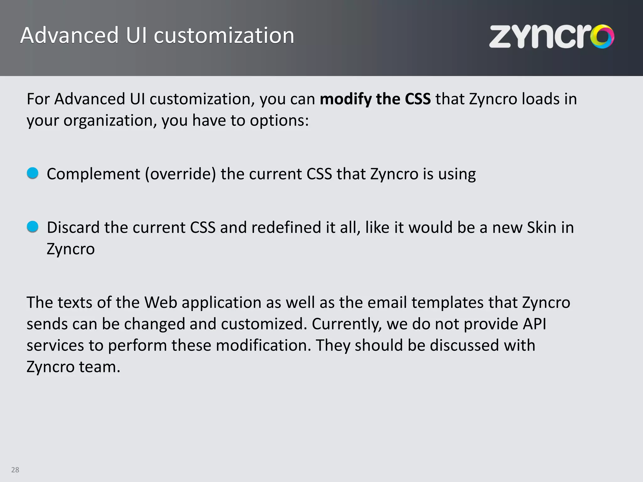 Advanced UI customization

     For Advanced UI customization, you can modify the CSS that Zyncro loads in
     your organization, you have to options:

       Complement (override) the current CSS that Zyncro is using

       Discard the current CSS and redefined it all, like it would be a new Skin in
       Zyncro

     The texts of the Web application as well as the email templates that Zyncro
     sends can be changed and customized. Currently, we do not provide API
     services to perform these modification. They should be discussed with
     Zyncro team.




28
 