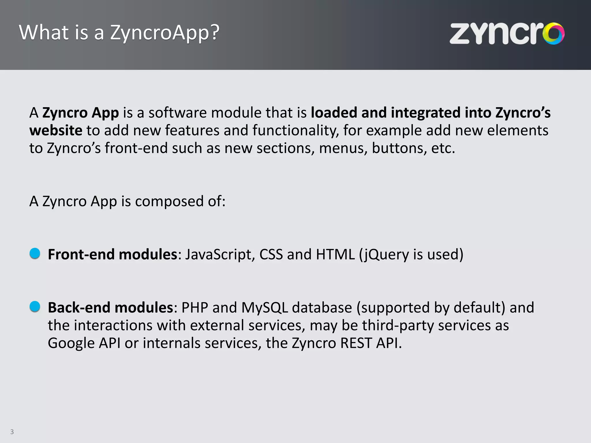 What is a ZyncroApp?


     A Zyncro App is a software module that is loaded and integrated into Zyncro’s
     website to add new features and functionality, for example add new elements
     to Zyncro’s front-end such as new sections, menus, buttons, etc.


     A Zyncro App is composed of:


       Front-end modules: JavaScript, CSS and HTML (jQuery is used)


       Back-end modules: PHP and MySQL database (supported by default) and
       the interactions with external services, may be third-party services as
       Google API or internals services, the Zyncro REST API.




3
 