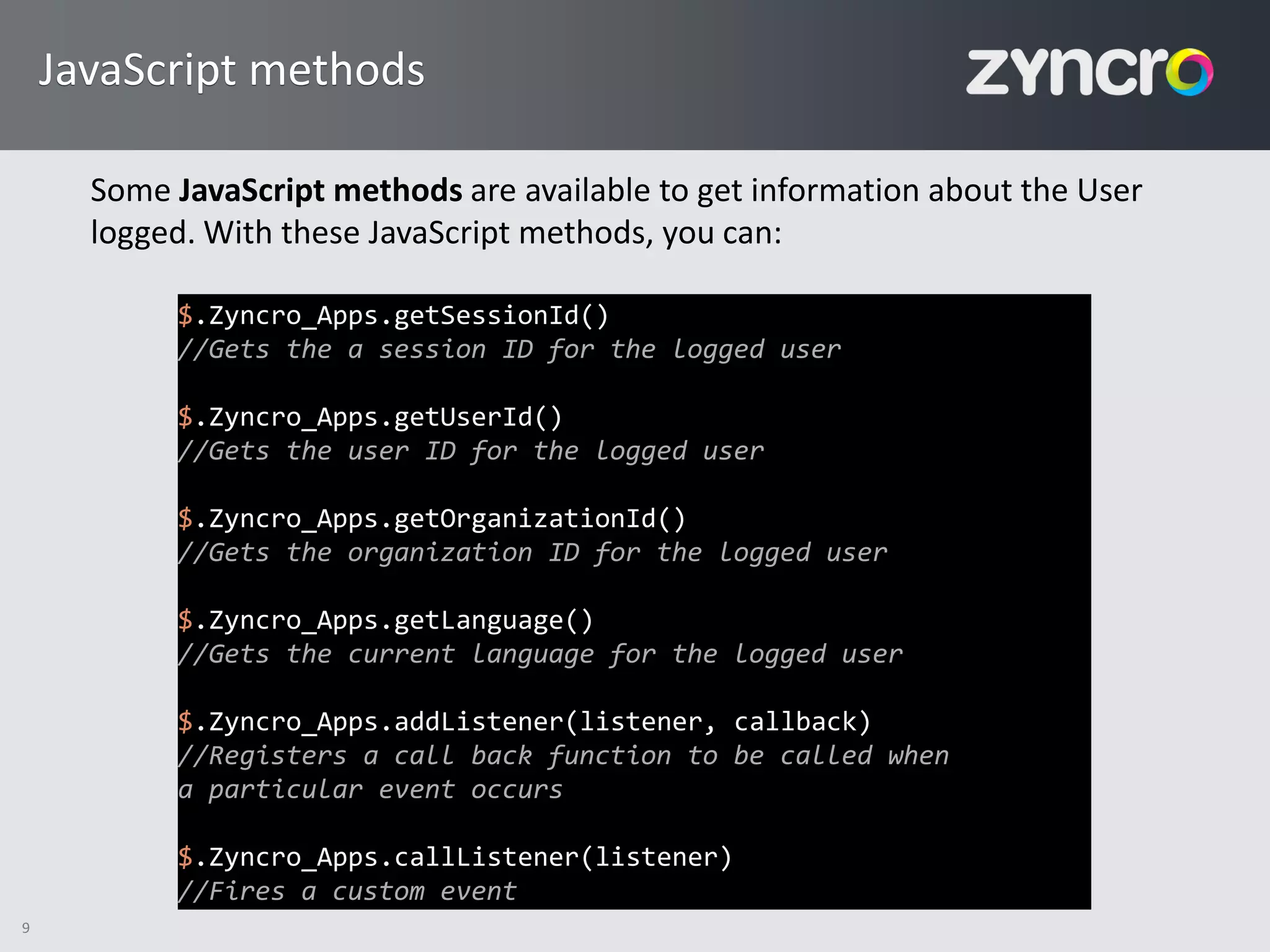 JavaScript methods

      Some JavaScript methods are available to get information about the User
      logged. With these JavaScript methods, you can:

           $.Zyncro_Apps.getSessionId()
           //Gets the a session ID for the logged user

           $.Zyncro_Apps.getUserId()
           //Gets the user ID for the logged user

           $.Zyncro_Apps.getOrganizationId()
           //Gets the organization ID for the logged user

           $.Zyncro_Apps.getLanguage()
           //Gets the current language for the logged user

           $.Zyncro_Apps.addListener(listener, callback)
           //Registers a call back function to be called when
           a particular event occurs

           $.Zyncro_Apps.callListener(listener)
           //Fires a custom event
9
 