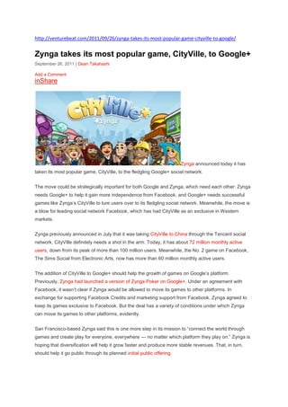 http://venturebeat.com/2011/09/26/zynga-takes-its-most-popular-game-cityville-to-google/


Zynga takes its most popular game, CityVille, to Google+
September 26, 2011 | Dean Takahashi

Add a Comment
inShare




                                                                        Zynga announced today it has
taken its most popular game, CityVille, to the fledgling Google+ social network.


The move could be strategically important for both Google and Zynga, which need each other: Zynga
needs Google+ to help it gain more independence from Facebook, and Google+ needs successful
games like Zynga‘s CityVille to lure users over to its fledgling social network. Meanwhile, the move is
a blow for leading social network Facebook, which has had CityVille as an exclusive in Western
markets.


Zynga previously announced in July that it was taking CityVille to China through the Tencent social
network. CityVille definitely needs a shot in the arm. Today, it has about 72 million monthly active
users, down from its peak of more than 100 million users. Meanwhile, the No. 2 game on Facebook,
The Sims Social from Electronic Arts, now has more than 60 million monthly active users.


The addition of CityVille to Google+ should help the growth of games on Google‘s platform.
Previously, Zynga had launched a version of Zynga Poker on Google+. Under an agreement with
Facebook, it wasn‘t clear if Zynga would be allowed to move its games to other platforms. In
exchange for supporting Facebook Credits and marketing support from Facebook, Zynga agreed to
keep its games exclusive to Facebook. But the deal has a variety of conditions under which Zynga
can move its games to other platforms, evidently.


San Francisco-based Zynga said this is one more step in its mission to ―connect the world through
games and create play for everyone, everywhere — no matter which platform they play on.‖ Zynga is
hoping that diversification will help it grow faster and produce more stable revenues. That, in turn,
should help it go public through its planned initial public offering.
 