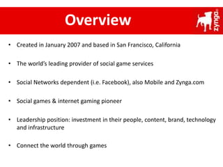 • Created in January 2007 and based in San Francisco, California
• The world’s leading provider of social game services
• Social Networks dependent (i.e. Facebook), also Mobile and Zynga.com
• Social games & internet gaming pioneer
• Leadership position: investment in their people, content, brand, technology
and infrastructure
• Connect the world through games
Overview
 
