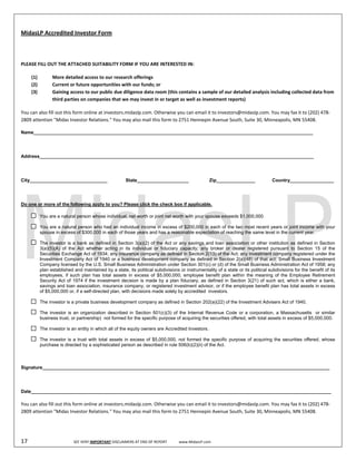  
MidasLP Accredited Investor Form    


             
PLEASE FILL OUT THE ATTACHED SUITABILITY FORM IF YOU ARE INTERESTED IN:     

       (1)            More detailed access to our research offerings 
       (2)            Current or future opportunities with our funds; or 
       (3)            Gaining access to our public due diligence data room (this contains a sample of our detailed analysis including collected data from 
                      third parties on companies that we may invest in or target as well as investment reports) 

You can also fill out this form online at investors.midaslp.com. Otherwise you can email it to investors@midaslp.com. You may fax it to (202) 478‐
2809 attention "Midas Investor Relations." You may also mail this form to 2751 Hennepin Avenue South, Suite 30, Minneapolis, MN 55408. 

Name____________________________________________________________________________________________________________




Address__________________________________________________________________________________________________________




City______________________________                          State____________________                       Zip_______________          Country_________________




Do one or more of the following apply to you? Please click the check box if applicable.

                You are a natural person whose individual, net worth or joint net worth with your spouse exceeds $1,000,000.

                You are a natural person who had an individual income in excess of $200,000 in each of the two most recent years or joint income with your
                spouse in excess of $300,000 in each of those years and has a reasonable expectation of reaching the same level in the current year.

                The investor is a bank as defined in Section 3(a)(2) of the Act or any savings and loan association or other institution as defined in Section
                3(a)(5)(A) of the Act whether acting in its individual or fiduciary capacity; any broker or dealer registered pursuant to Section 15 of the
                Securities Exchange Act of 1934; any insurance company as defined in Section 2(13) of the Act; any investment company registered under the
                Investment Company Act of 1940 or a business development company as defined in Section 2(a)(48) of that act; Small Business Investment
                Company licensed by the U.S. Small Business Administration under Section 301(c) or (d) of the Small Business Administration Act of 1958; any
                plan established and maintained by a state, its political subdivisions or instrumentality of a state or its political subdivisions for the benefit of its
                employees, if such plan has total assets in excess of $5,000,000; employee benefit plan within the meaning of the Employee Retirement
                Security Act of 1974 if the investment decision is made by a plan fiduciary, as defined in Section 3(21) of such act, which is either a bank,
                savings and loan association, insurance company, or registered investment advisor, or if the employee benefit plan has total assets in excess
                of $5,000,000 or, if a self-directed plan, with decisions made solely by accredited investors.

                The investor is a private business development company as defined in Section 202(a)(22) of the Investment Advisers Act of 1940.

                The investor is an organization described in Section 501(c)(3) of the Internal Revenue Code or a corporation, a Massachusetts or similar
                business trust, or partnership) not formed for the specific purpose of acquiring the securities offered, with total assets in excess of $5,000,000.

                The investor is an entity in which all of the equity owners are Accredited Investors.

                The investor is a trust with total assets in excess of $5,000,000, not formed the specific purpose of acquiring the securities offered, whose
                purchase is directed by a sophisticated person as described in rule 506(b)(2)(ii) of the Act.



Signature_______________________________________________________________________________________________________________




Date____________________________________________________________________________________________________________________

You can also fill out this form online at investors.midaslp.com. Otherwise you can email it to investors@midaslp.com. You may fax it to (202) 478‐
2809 attention "Midas Investor Relations." You may also mail this form to 2751 Hennepin Avenue South, Suite 30, Minneapolis, MN 55408. 




17                                SEE VERY IMPORTANT DISCLAIMERS AT END OF REPORT             www.MidasLP.com 
 