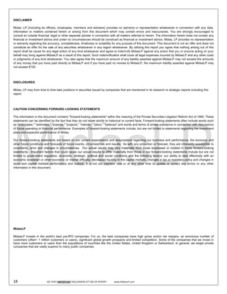  
DISCLAIMER

Midas, LP (including its officers, employees, members and advisers) provides no warranty or representation whatsoever in connection with any data,
information or matters contained herein or arising from this document which may contain errors and inaccuracies. You are strongly encouraged to
consult an outside financial, legal or other separate adviser in connection with all matters referred to herein. The information herein does not contain any
financial or investment advice and under no circumstances should be construed as financial or investment advice. Midas, LP provides no representation
or warranty regarding the accuracy, completeness, timeliness or suitability for any purpose of this document. This document is not an offer and does not
constitute an offer for the sale of any securities whatsoever in any region whatsoever. By utilizing this report you agree that nothing arising out of this
report shall be cause for any legal action of any kind whatsoever and agree to indemnify MidasLP against any action that you or anyone acting on your
behalf may bring against MidasLP as a result of this report. Such indemnification shall cover all legal expenses incurred by MidasLP and any other costs
or judgments of any kind whatsoever. You also agree that the maximum amount of any liability asserted against MidasLP may not exceed the amounts
of any money that you have paid directly to MidasLP and if you have paid no monies to MidasLP, the maximum liability asserted against MidasLP may
not exceed $100.




DISCLOSURES

Midas, LP may from time to time take positions in securities issued by companies that are mentioned in its research or strategic reports including this
report.




CAUTION CONCERNING FORWARD LOOKING STATEMENTS

The information in this document contains "forward-looking statements" within the meaning of the Private Securities Litigation Reform Act of 1995. These
statements can be identified by the fact that they do not relate strictly to historical or current facts. Forward-looking statements often include words such
as "anticipates," "estimates," "expects," "projects," "intends," "plans," "believes" and words and terms of similar substance in connection with discussions
of future operating or financial performance. Examples of forward-looking statements include, but are not limited to statements regarding the investment
plans and expected performance of Midas.

Our forward-looking statements are based on our current expectations and assumptions regarding our business and performance, the economy and
other future conditions and forecasts of future events, circumstances and results. As with any projection or forecast, they are inherently susceptible to
uncertainty, error and changes in circumstances. Our actual results may vary materially from those expressed or implied in these forward-looking
statements. Important factors that could cause our actual results to differ materially from those in our forward-looking statements include but are not
limited to government regulation, economic, strategic, political and social conditions and the following factors: our ability to deal effectively with an
economic slowdown or other economic or market difficulty; decreased liquidity in the capital markets, changes in tax or monetary policy and changes in
stock and capital markets performance and outlook. It is not our intention now or at any other time to update or correct any errors or any other
information in this document.




MidasLP

MidasLP invests in the world’s best pre-IPO companies. For us, the best companies have high gross and/or net margins, an enormous number of
customers (often> 1 million customers or users), significant global growth prospects and limited competition. Some of the companies that we invest in
have more customers or users than the populations of countries like the United States, United Kingdom or Switzerland. In general, we target private
companies that are vastly superior to many public companies.

 

 

 
18                                SEE VERY IMPORTANT DISCLAIMERS AT END OF REPORT             www.MidasLP.com 
 
