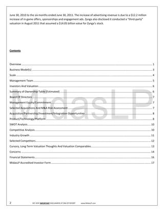  
June 30, 2010 to the six months ended June 30, 2011. The increase of advertising revenue is due to a $12.2 million 
increase of in‐game offers, sponsorships and engagement ads. Zynga also disclosed it conducted a “third‐party” 
valuation in August 2011 that assumed a $14.05 billion value for Zynga’s stock.  

 

 

 

Contents 

 

Overview ................................................................................................................................................................................. 1 
Business Model(s) ................................................................................................................................................................... 3 
Scale ........................................................................................................................................................................................ 4 
Management Team ................................................................................................................................................................. 5 
Investors And Valuation .......................................................................................................................................................... 6 
Summary of Ownership Table (Estimated) ............................................................................................................................. 6 
Board Of Directors .................................................................................................................................................................. 7 
Management Equity/Commitment ......................................................................................................................................... 7 
Selected Acquisitions And M&A Risk Assessment .................................................................................................................. 7 
Acquisition/Partnership/Investment/Integration Opportunities ........................................................................................... 8 
Product/Technology/Platform ................................................................................................................................................ 8 
SWOT Analysis  ...................................................................................................................................................................... 10 
             .
Competitive Analysis ............................................................................................................................................................. 10 
Industry Growth .................................................................................................................................................................... 11 
Selected Competitors ............................................................................................................................................................ 12 
Cursory, Long Term Valuation Thoughts And Valuation Comparables  ................................................................................ 13 
                                                               .
Concerns ............................................................................................................................................................................... 14 
Financial Statements ............................................................................................................................................................. 16 
MidasLP Accredited Investor Form ....................................................................................................................................... 17 
 

 

 

 

 

2                                SEE VERY IMPORTANT DISCLAIMERS AT END OF REPORT             www.MidasLP.com 
 