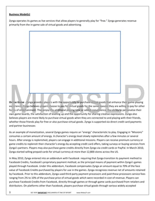  
Busin
    ness Model(s
               s) 

Zynga operates its
                 s games as liv
                              ve services that allow players to genera ally play for “f
                                                                                      free.” Zynga g
                                                                                                   generates rev
                                                                                                               venue 
primarily from the
                 e in‐game sale of virtual go
                                            oods and advvertising.    

                        
                                                       Revenu
                                                            ue Distributio Six Month
                                                                         on ‐      hs Ended Jun
                                                                                              ne 30
                                100%
                                                               3.
                                                                .73%                                            5.39%
                                 95%
 
                                 90%
                                 85%

                                 80%
                                 75%
                                                               96
                                                                6.27%                                           94.61%
                                 70%
                                 65%
                                 60%
 
                                 55%
                                 50%
                                                               2010
                                                               2                                           2011
                             Data Source: Zynga's S‐1 Filing             Virtual G
                                                                                 Goods           Adve
                                                                                                    ertising

 

Onlin
    ne Game ‐ Zynga provides players with the opportun       nity to purcha
                                                                          ase virtual go
                                                                                       oods that enhance their ga  ame‐playing 
experience. Zynga a believes players choose t  to pay for virt
                                                             tual goods for the same reeasons they are willing to p pay for other 
forms of entertainnment. They e  enjoy the add ditional playin
                                                             ng time or added convenie  ence, the ability to personalize their 
own game boards   s, the satisfac
                                ction of levelin
                                               ng up and the e opportunityy for sharing c
                                                                                        creative expreessions. Zyngga also 
    eves players are more likely
belie                            y to purchasee virtual goodds when they are connecte   ed to and play
                                                                                                     ying with thei ir friends, 
whet ther those frie
                   ends play for free or also ppurchase virtual goods. Zyynga is suppor rted via direc
                                                                                                     ct credit card payments 
and ppartner businnesses 

    n example of monetization
As an                           n, several Zyn
                                             nga games reqquire an "ene  ergy" characte eristic to play
                                                                                                      y. Engaging in “Missions” 
consumes a certain amount of    f energy. A character’s ene
                                                          ergy level slowwly replenishe es after a feww minutes or sseveral 
hours. After energgy is replenishhed, players c
                                              can engage in
                                                          n additional m missions. Players can receiv  ve premium c currency or 
gamee credits to re
                  eplenish theirr character’s e
                                              energy by acc
                                                          cepting credit  t card offers, taking surveyys or buying sservices from 
Zynga's partners. Players may a  also purchasee game creditts directly from Zynga via c credit cards oor PayPal. In M
                                                                                                                    March 2010, 
Zynga started selling prepaid cards for virtuual currency at more than 1  12,800 stores s across the UUS. 

In Maay 2010, Zyngga entered into an addend dum with Facebook  requir                ga transition its payment m
                                                                        ring that Zyng                          method to 
Facebook Credits, , Facebook’s pproprietary p
                                            payment meth   hod, as the pr
                                                                        rincipal meanns of payment t within Zynga’s games 
playeed through Faacebook. Und der this adden
                                            ndum, Facebo   ook compensates Zynga an  n amount equ  ual to 70% of the face 
valuee of Facebook             chased by players for use in the games.
                  k Credits purc                                        . Zynga recognizes revenue e net of amouunts retained
                                                                                                                            d 
by Faacebook. Prio
                 or to this adde
                               endum, Zynga  a used third‐pparty paymen nt processors and paid theese processors service fees
                                                                                                                            s 
rangiing from 2% tto 10% of thee purchase priice of virtual g
                                                            goods which were recorde ed in cost of r
                                                                                                   revenue. Play
                                                                                                               yers can 
purchhase Faceboook Credits from Facebook, directly through games or through gam     me cards purc chased from retailers and 
distri
     ibutors. On platforms othe             book, players purchase virt
                                er than Faceb                           tual goods through various widely acce epted 

3                                SEE VERY IMPORT                AT END OF REPORT             www.MidasLP.com 
                                               TANT DISCLAIMERS A
 