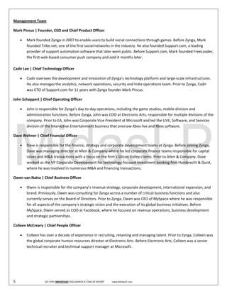  
Management Team 

Mark Pincus | Founder, CEO and Chief Product Officer 

      • Mark founded Zynga in 2007 to enable users to build social connections through games. Before Zynga, Mark 
        founded Tribe.net, one of the first social networks in the industry. He also founded Support.com, a leading 
        provider of support automation software that later went public. Before Support.com, Mark founded FreeLoader, 
        the first web‐based consumer push company and sold it months later.   
         
Cadir Lee | Chief Technology Officer 

      •     Cadir oversees the development and innovation of Zynga’s technology platform and large‐scale infrastructures. 
            He also manages the analytics, network operations, security and India operations team. Prior to Zynga, Cadir 
            was CTO of Support.com for 11 years with Zynga founder Mark Pincus.  

John Schappert | Chief Operating Officer 

      •     John is responsible for Zynga’s day‐to‐day operations, including the game studios, mobile division and 
            administration functions. Before Zynga, John was COO at Electronic Arts, responsible for multiple divisions of the 
            company. Prior to EA, John was Corporate Vice President at Microsoft and led the LIVE, Software, and Services 
            division of the Interactive Entertainment business that oversaw Xbox live and Xbox software.  

Dave Wehner | Chief Financial Officer 

      •     Dave is responsible for the finance, strategy and corporate development teams at Zynga. Before joining Zynga, 
            Dave was managing director at Allen & Company where he led corporate finance teams responsible for capital 
            raises and M&A transactions with a focus on the firm’s Silicon Valley clients. Prior to Allen & Company, Dave 
            worked as the VP Corporate Development for technology‐focused investment banking firm Hambrecht & Quist, 
            where he was involved in numerous M&A and financing transactions.  

Owen van Natta | Chief Business Officer 

      •     Owen is responsible for the company’s revenue strategy, corporate development, international expansion, and 
            brand. Previously, Owen was consulting for Zynga across a number of critical business functions and also 
            currently serves on the Board of Directors. Prior to Zynga, Owen was CEO of MySpace where he was responsible 
            for all aspects of the company’s strategic vision and the execution of its global business initiatives. Before 
            MySpace, Owen served as COO at Facebook, where he focused on revenue operations, business development 
            and strategic partnerships.  

Colleen McCreary | Chief People Officer 

      •     Colleen has over a decade of experience in recruiting, retaining and managing talent. Prior to Zynga, Colleen was 
            the global corporate human resources director at Electronic Arts. Before Electronic Arts, Colleen was a senior 
            technical recruiter and technical support manager at Microsoft.  

             
 

 

5                                SEE VERY IMPORTANT DISCLAIMERS AT END OF REPORT             www.MidasLP.com 
 