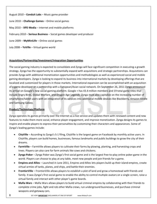  
August 2010 – Conduit Labs – Music game provider 

June 2010 – Challenge Games – Online social games 

May 2010 – XPD Media – Internet and mobile platforms 

February 2010 – Serious Business – Social games developer and producer 

June 2009 – MyMiniLife – Online social games 

July 2008 – YoVille – Virtual game world 

 

Acquisition/Partnership/Investment/Integration Opportunities 

The social gaming industry is expected to consolidate and Zynga will face significant competition in executing a growth 
strategy. Zynga has the opportunity to substantially expand with acquisitions and strategic partnerships. Acquisitions can 
provide Zynga with additional monetization opportunities and methodologies as well as experienced social and mobile 
gaming developers. Zynga is looking to expand its business into international markets by developing offerings that are 
localized and customized for players in those markets. International expansion can be accomplished with an acquisition 
of a game developer or a partnership with a European/Asian social network. On September 26, 2011 Zynga announced 
its arrival on Google’s new social‐gaming platform. Google + has 43.4 million members and 19 total game titles that 
include Angry Birds, Global Warfare, and Dragon Age Legends. Zynga must also capitalize on the increasing number of 
smartphone/tablet users with an integration of its services into additional mobile devices like Blackberry, Amazon Kindle 
and Samsung Galaxy.     

Product/Technology/Platform 

Zynga operates its games primarily over the Internet as a live service and updates them with renewed content and new 
features to make them more social, enhance player engagement, and improve monetization. Zynga designs its games to 
inspire and enable players to express their personalities by customizing their characters and appearances. Some of 
Zynga’s leading games include:  

      •     CityVille – According to Zynga’s S‐1 filing, CityVille is the largest game on Facebook by monthly active users. In 
            CityVille, players can build homes, businesses, famous landmarks and public buildings to grow the city of their 
            dreams.  
      •     FarmVille – FarmVille allows players to cultivate their farms by plowing, planting, and harvesting crops and 
            trees. Players can also care for farm animals like cows and chickens.  
      •     Zynga Poker – Zynga Poker was Zynga’s first social game and is the largest free‐to‐play online poker game in the 
            world. Players can choose to play at any table, meet new people and join friends for a game.  
      •     Empires and Allies – Launched in June 2011, Empires and Allies lets players build up their island empires, create 
            virtual armies of tanks, planes, and ships, and battle their enemies.  
      •     FrontierVille – FrontierVille allows players to establish a plot of land and grow a homestead with friends and 
            family. It was Zynga’s first social game to enable the ability to control multiple avatars on a single screen, raise a 
            virtual family and interact with other player’s game boards.  
      •     Mafia Wars – Mafia Wars allows players to build virtual criminal empires by collaborating with their friends to 
            complete crime jobs, fight and rob other Mafia crews, run underground businesses, and purchase criminal 
            weapons and getaway cars.  
8                                SEE VERY IMPORTANT DISCLAIMERS AT END OF REPORT             www.MidasLP.com 
 
