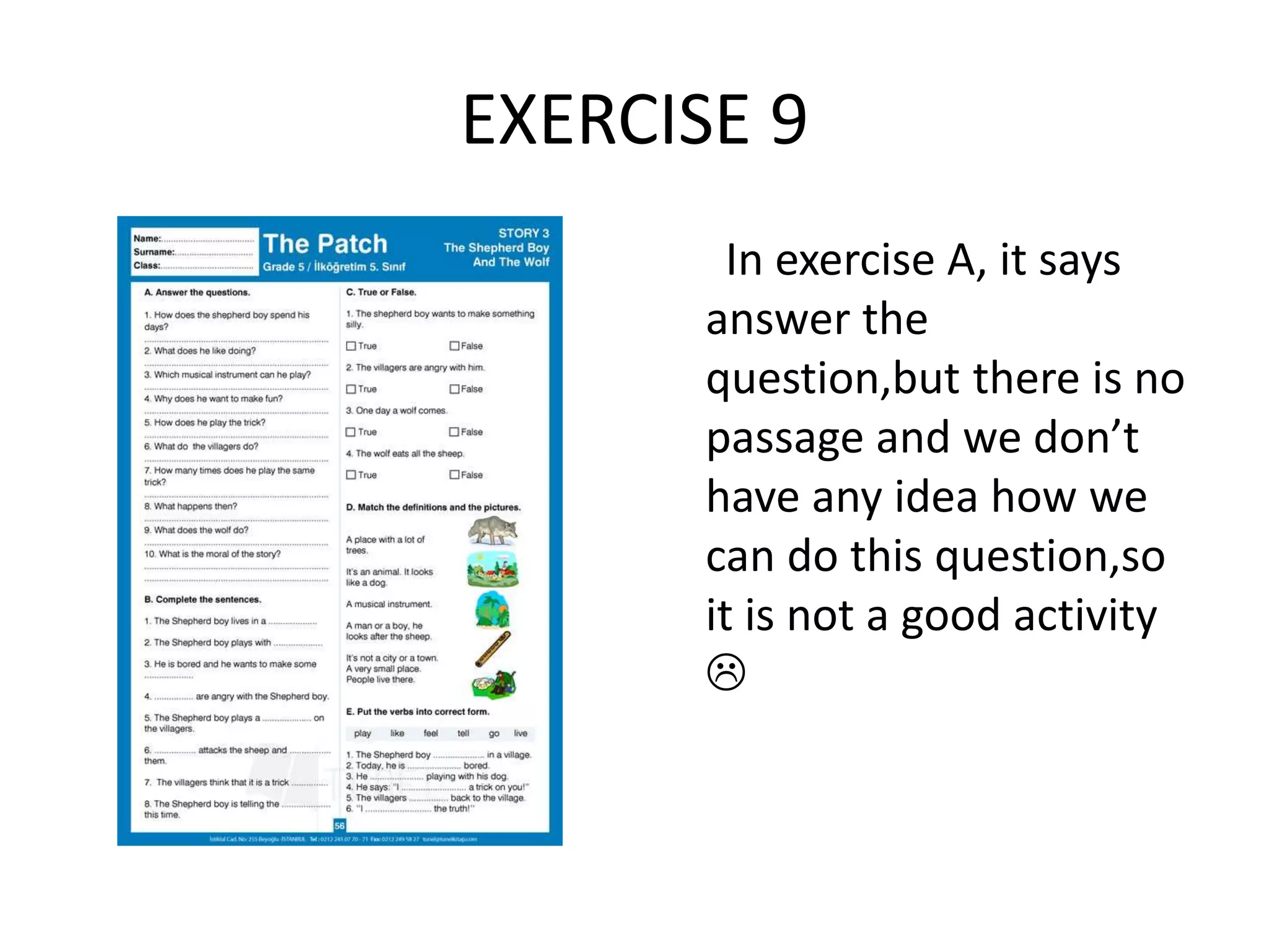 EXERCISE 9
In exercise A, it says
answer the
question,but there is no
passage and we don’t
have any idea how we
can do this question,so
it is not a good activity

 