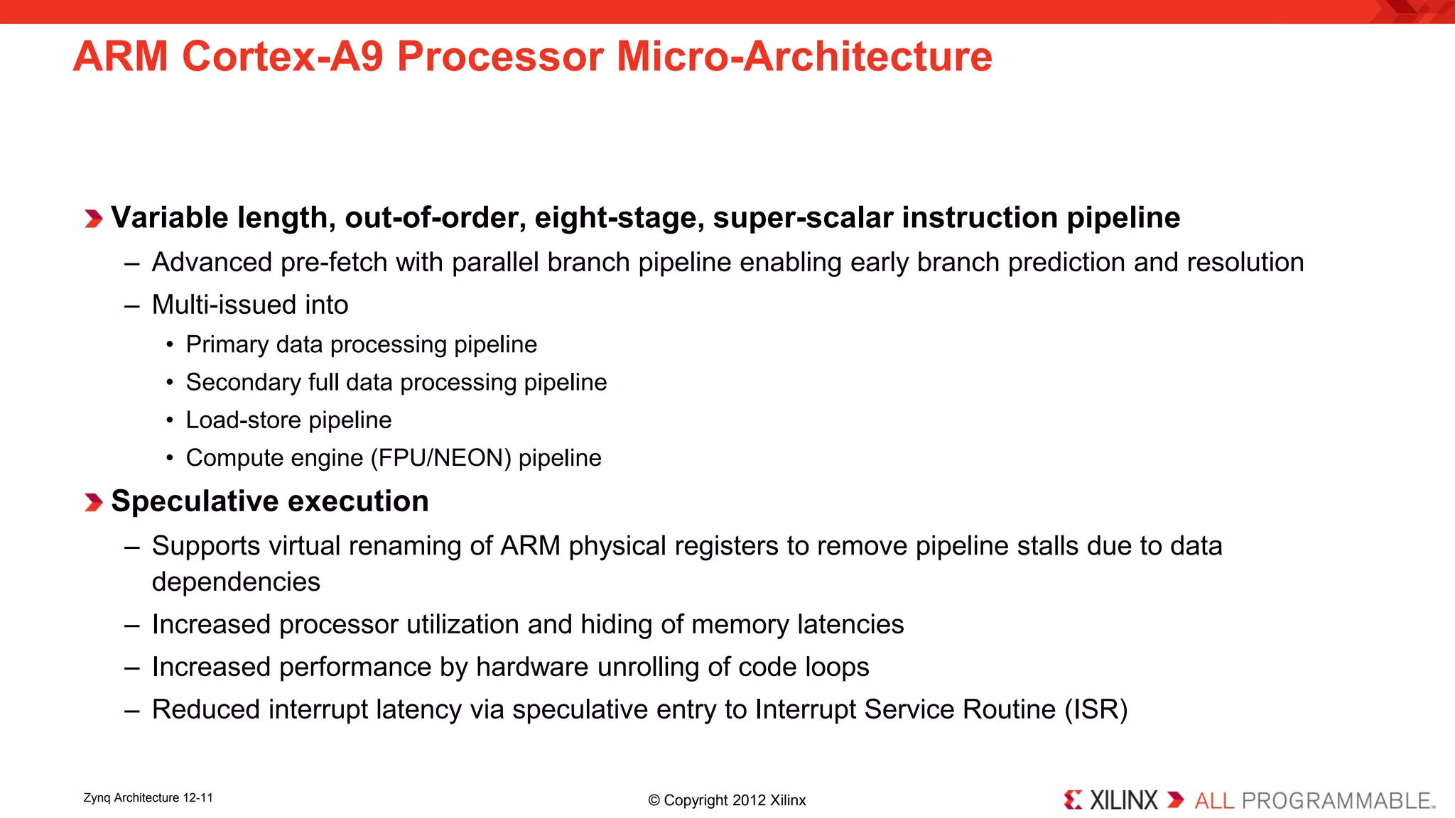 Variable length, out-of-order, eight-stage, super-scalar instruction pipeline 
– 
Advanced pre-fetch with parallel branch pipeline enabling early branch prediction and resolution 
– 
Multi-issued into 
• 
Primary data processing pipeline 
• 
Secondary full data processing pipeline 
• 
Load-store pipeline 
• 
Compute engine (FPU/NEON) pipeline 
Speculative execution 
– 
Supports virtual renaming of ARM physical registers to remove pipeline stalls due to data dependencies 
– 
Increased processor utilization and hiding of memory latencies 
– 
Increased performance by hardware unrolling of code loops 
– 
Reduced interrupt latency via speculative entry to Interrupt Service Routine (ISR) 
ARM Cortex-A9 Processor Micro-Architecture 
Zynq Architecture 12-11 © Copyright 2012 Xilinx 
 