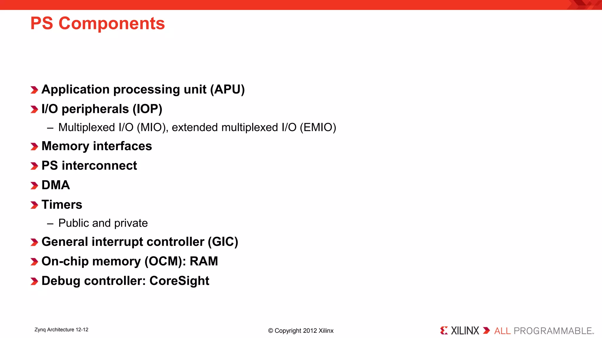 Application processing unit (APU) 
I/O peripherals (IOP) 
– 
Multiplexed I/O (MIO), extended multiplexed I/O (EMIO) 
Memory interfaces 
PS interconnect 
DMA 
Timers 
– 
Public and private 
General interrupt controller (GIC) 
On-chip memory (OCM): RAM 
Debug controller: CoreSight 
PS Components 
Zynq Architecture 12-12 © Copyright 2012 Xilinx 
 