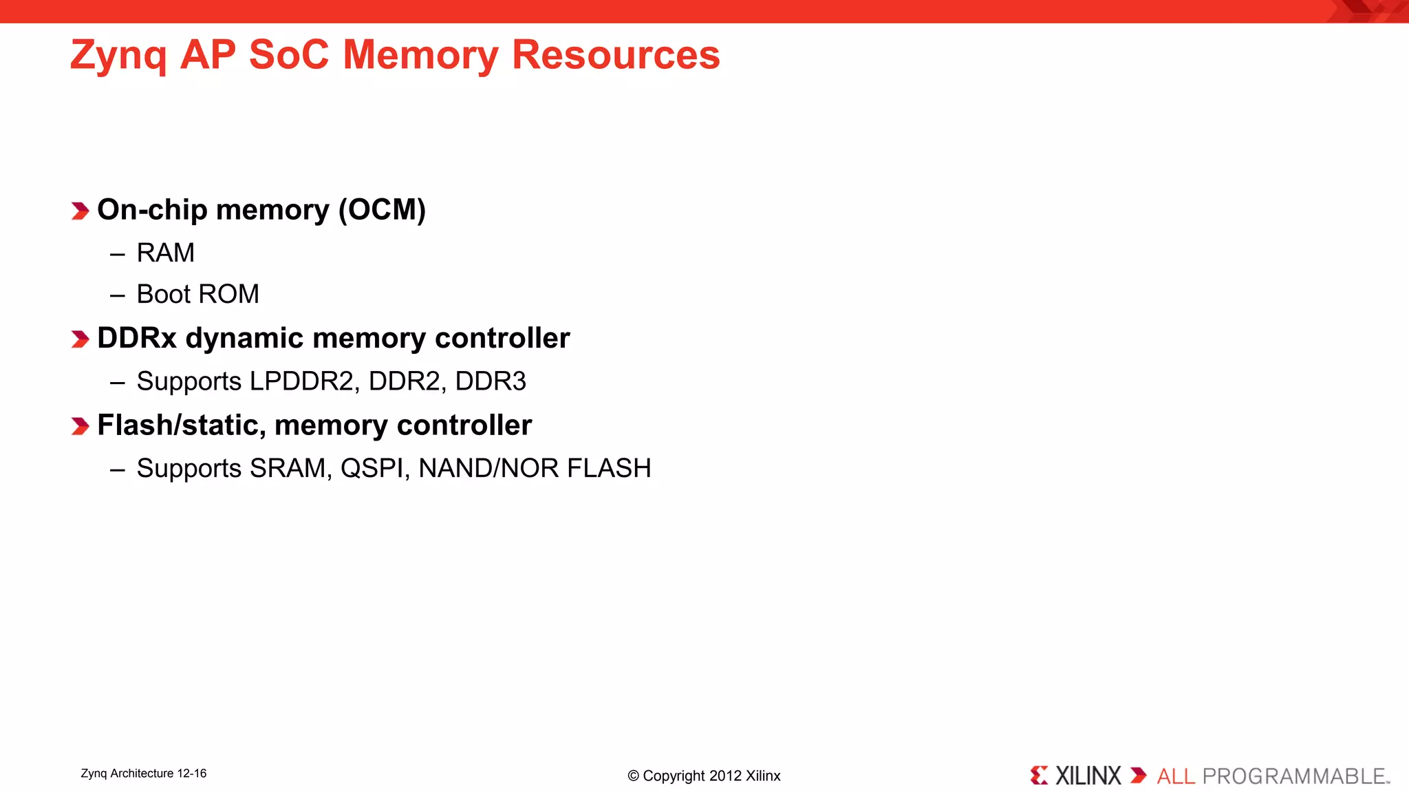 On-chip memory (OCM) 
– 
RAM 
– 
Boot ROM 
DDRx dynamic memory controller 
– 
Supports LPDDR2, DDR2, DDR3 
Flash/static, memory controller 
– 
Supports SRAM, QSPI, NAND/NOR FLASH 
Zynq AP SoC Memory Resources 
Zynq Architecture 12-16 © Copyright 2012 Xilinx 
 