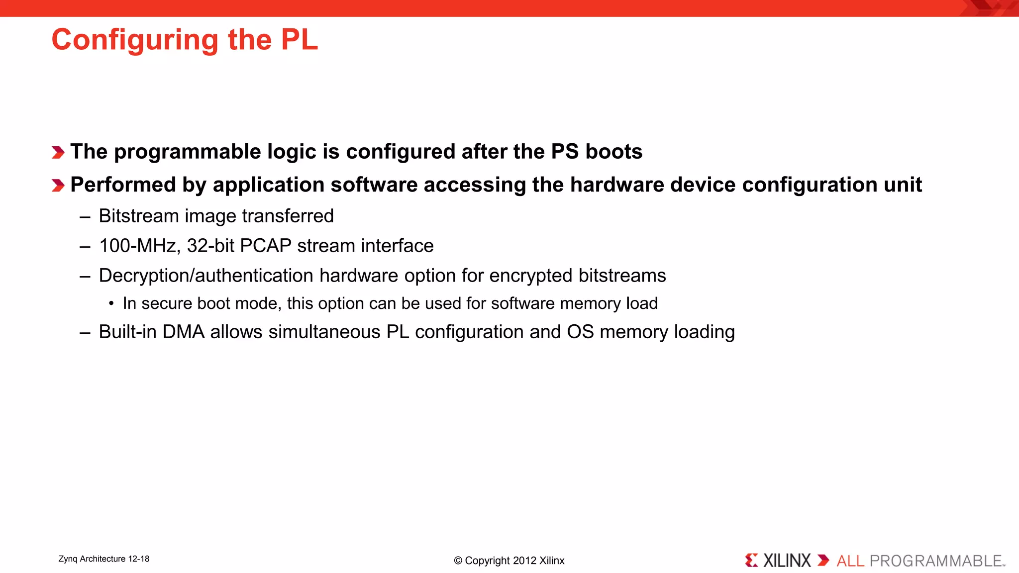 The programmable logic is configured after the PS boots 
Performed by application software accessing the hardware device configuration unit 
– 
Bitstream image transferred 
– 
100-MHz, 32-bit PCAP stream interface 
– 
Decryption/authentication hardware option for encrypted bitstreams 
• 
In secure boot mode, this option can be used for software memory load 
– 
Built-in DMA allows simultaneous PL configuration and OS memory loading 
Configuring the PL 
Zynq Architecture 12-18 © Copyright 2012 Xilinx 
 