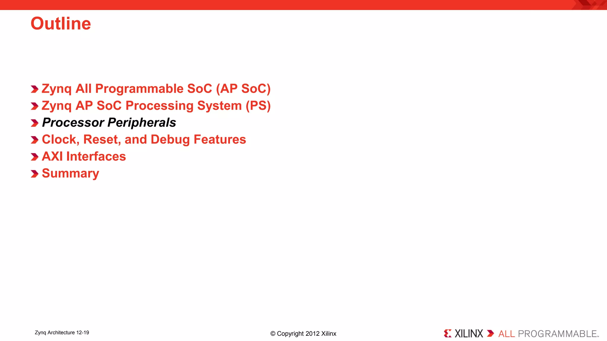 Zynq All Programmable SoC (AP SoC) 
Zynq AP SoC Processing System (PS) 
Processor Peripherals 
Clock, Reset, and Debug Features 
AXI Interfaces 
Summary 
Outline 
Zynq Architecture 12-19 © Copyright 2012 Xilinx 
 