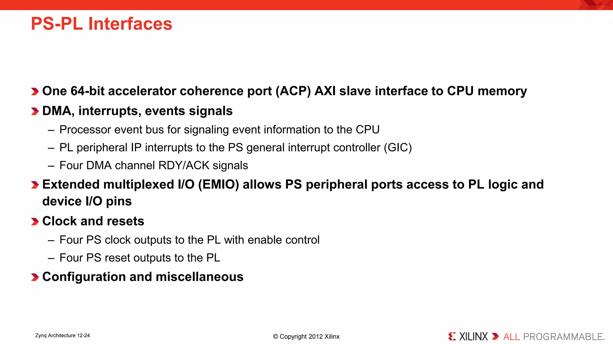 One 64-bit accelerator coherence port (ACP) AXI slave interface to CPU memory 
DMA, interrupts, events signals 
– 
Processor event bus for signaling event information to the CPU 
– 
PL peripheral IP interrupts to the PS general interrupt controller (GIC) 
– 
Four DMA channel RDY/ACK signals 
Extended multiplexed I/O (EMIO) allows PS peripheral ports access to PL logic and device I/O pins 
Clock and resets 
– 
Four PS clock outputs to the PL with enable control 
– 
Four PS reset outputs to the PL 
Configuration and miscellaneous 
PS-PL Interfaces 
Zynq Architecture 12-24 © Copyright 2012 Xilinx 
 