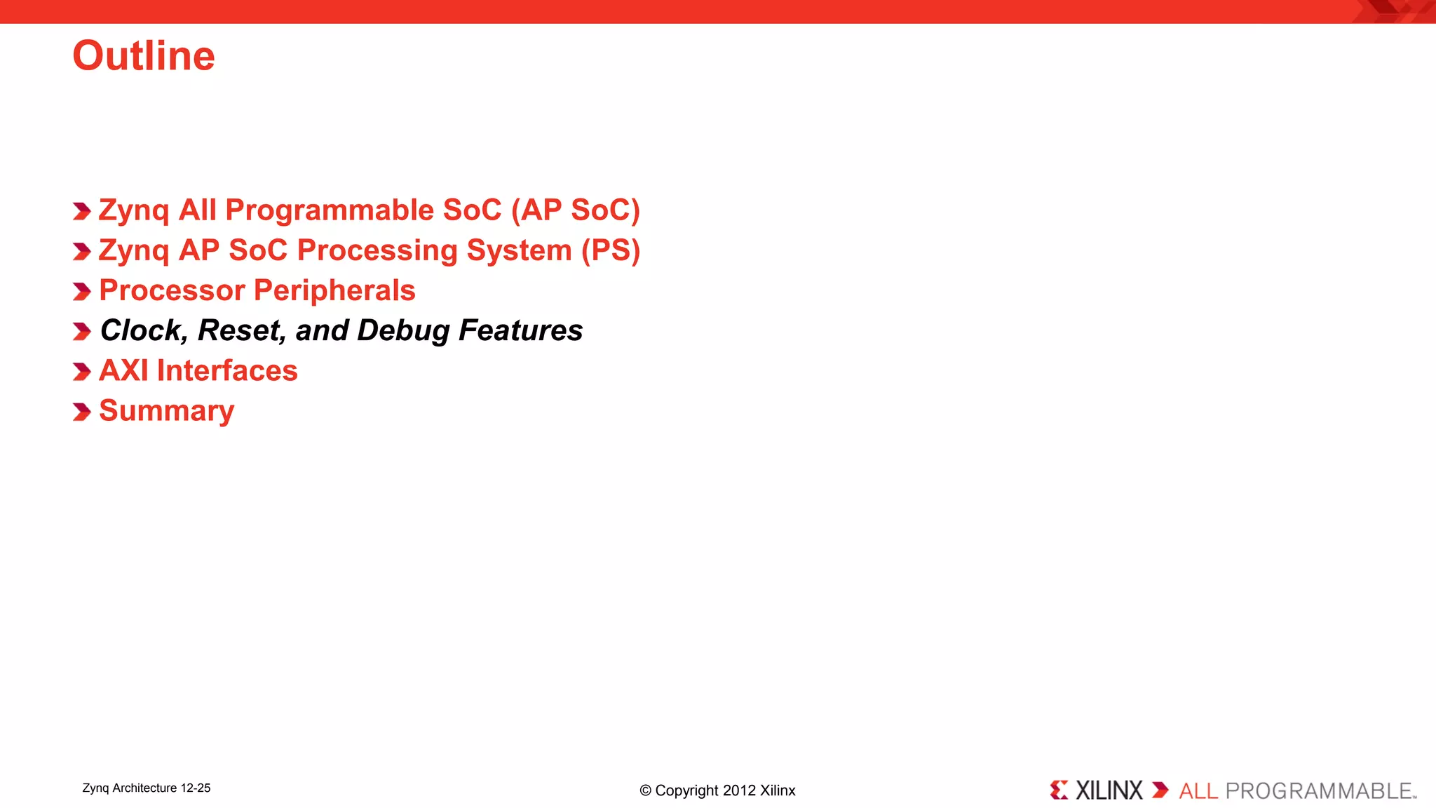Zynq All Programmable SoC (AP SoC) 
Zynq AP SoC Processing System (PS) 
Processor Peripherals 
Clock, Reset, and Debug Features 
AXI Interfaces 
Summary 
Outline 
Zynq Architecture 12-25 © Copyright 2012 Xilinx 
 