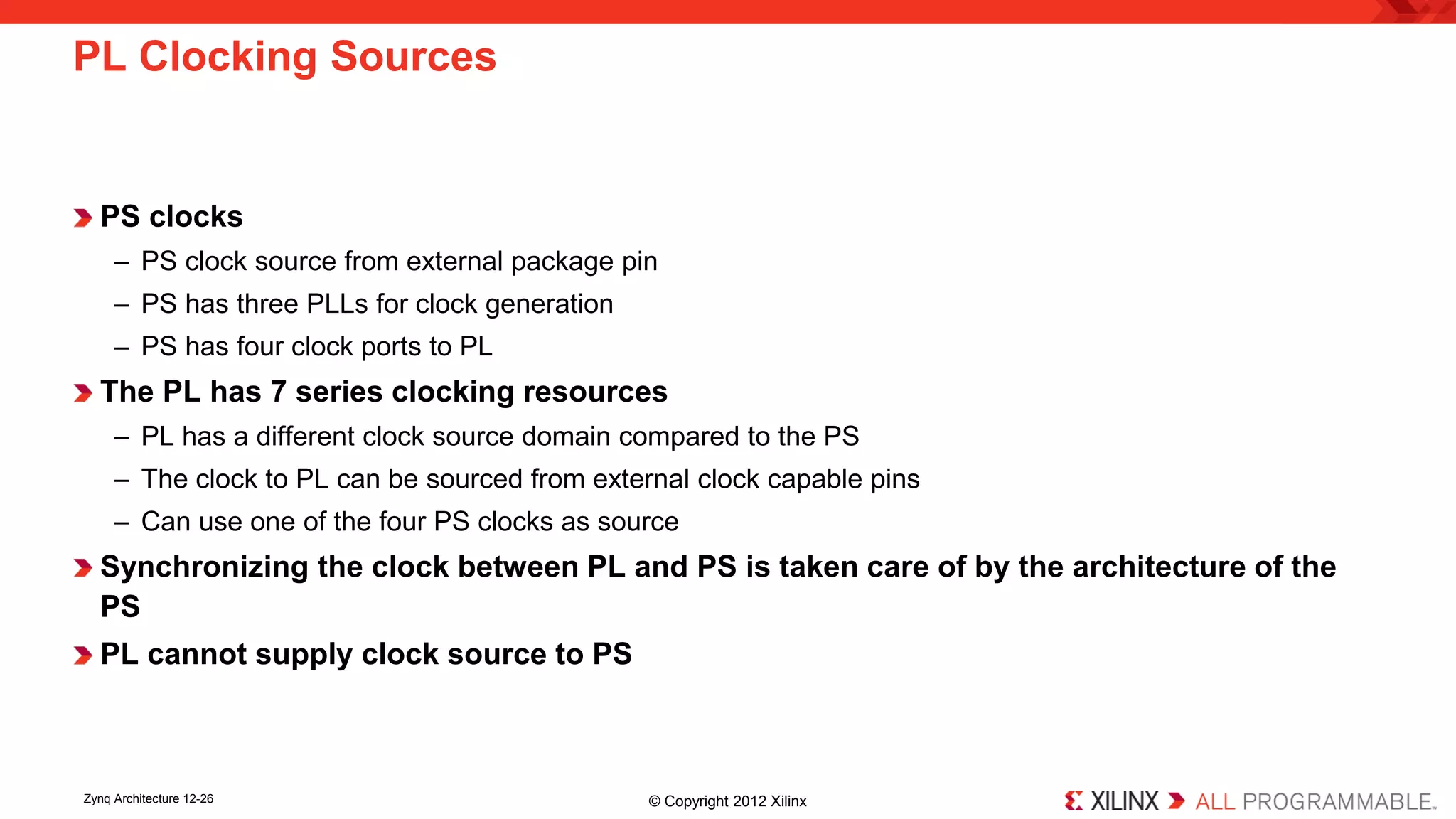 PS clocks 
– 
PS clock source from external package pin 
– 
PS has three PLLs for clock generation 
– 
PS has four clock ports to PL 
The PL has 7 series clocking resources 
– 
PL has a different clock source domain compared to the PS 
– 
The clock to PL can be sourced from external clock capable pins 
– 
Can use one of the four PS clocks as source 
Synchronizing the clock between PL and PS is taken care of by the architecture of the PS 
PL cannot supply clock source to PS 
PL Clocking Sources 
Zynq Architecture 12-26 © Copyright 2012 Xilinx 
 