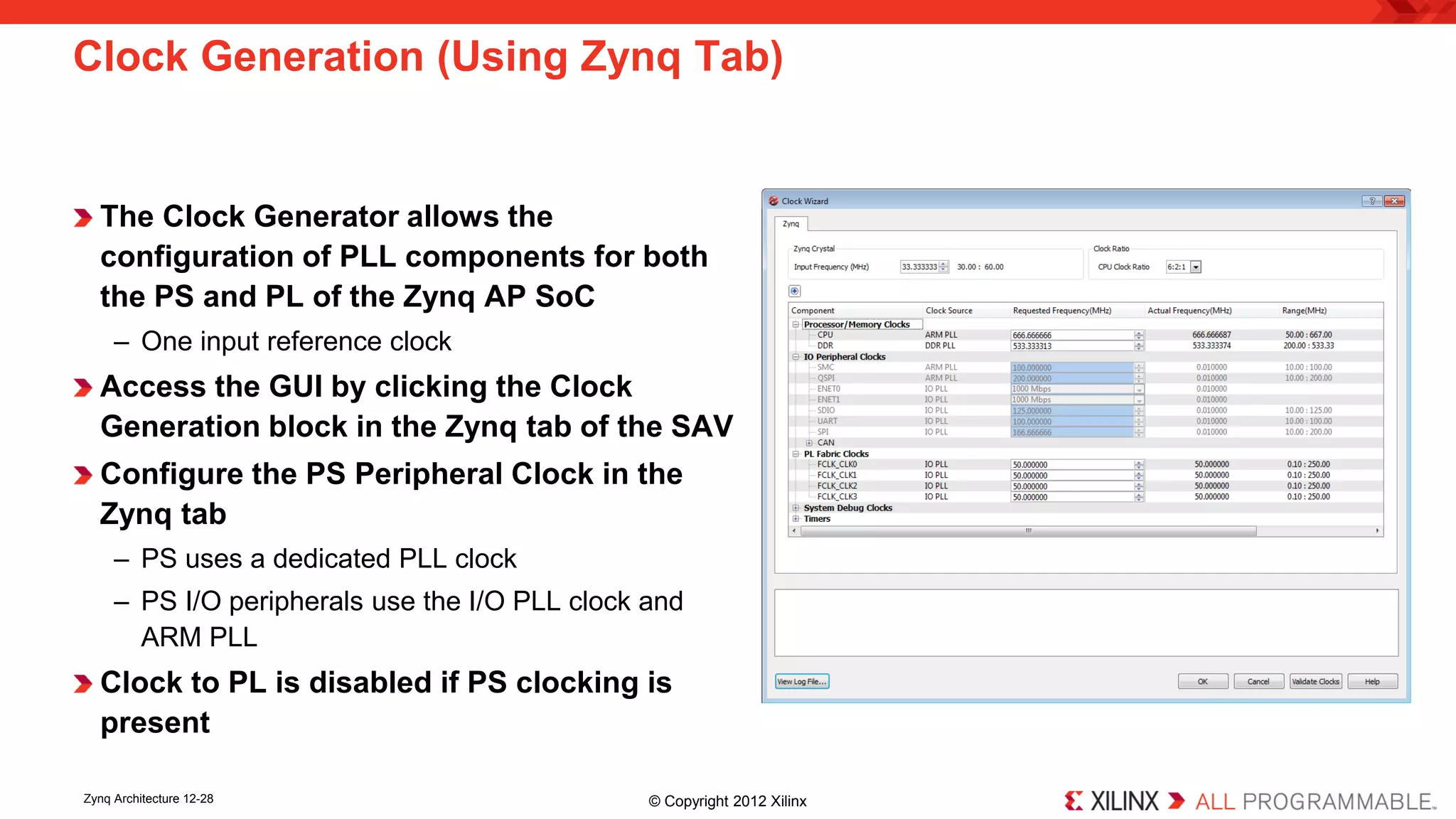 Clock Generation (Using Zynq Tab) 
The Clock Generator allows the configuration of PLL components for both the PS and PL of the Zynq AP SoC 
– 
One input reference clock 
Access the GUI by clicking the Clock Generation block in the Zynq tab of the SAV 
Configure the PS Peripheral Clock in the Zynq tab 
– 
PS uses a dedicated PLL clock 
– 
PS I/O peripherals use the I/O PLL clock and ARM PLL 
Clock to PL is disabled if PS clocking is present 
Zynq Architecture 12-28 © Copyright 2012 Xilinx 
 