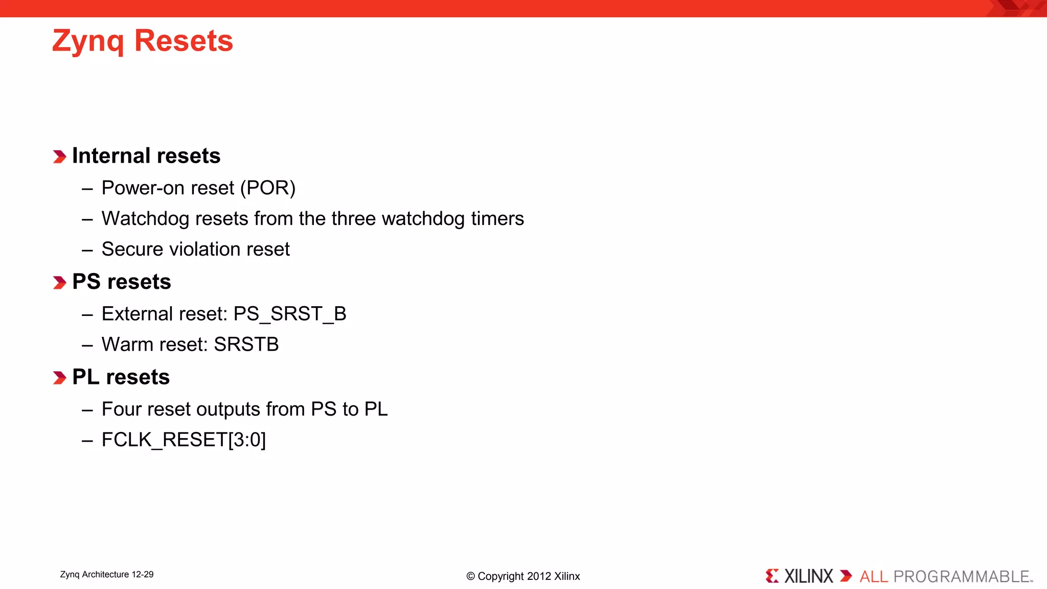 Internal resets 
– 
Power-on reset (POR) 
– 
Watchdog resets from the three watchdog timers 
– 
Secure violation reset 
PS resets 
– 
External reset: PS_SRST_B 
– 
Warm reset: SRSTB 
PL resets 
– 
Four reset outputs from PS to PL 
– 
FCLK_RESET[3:0] 
Zynq Resets 
Zynq Architecture 12-29 © Copyright 2012 Xilinx 
 