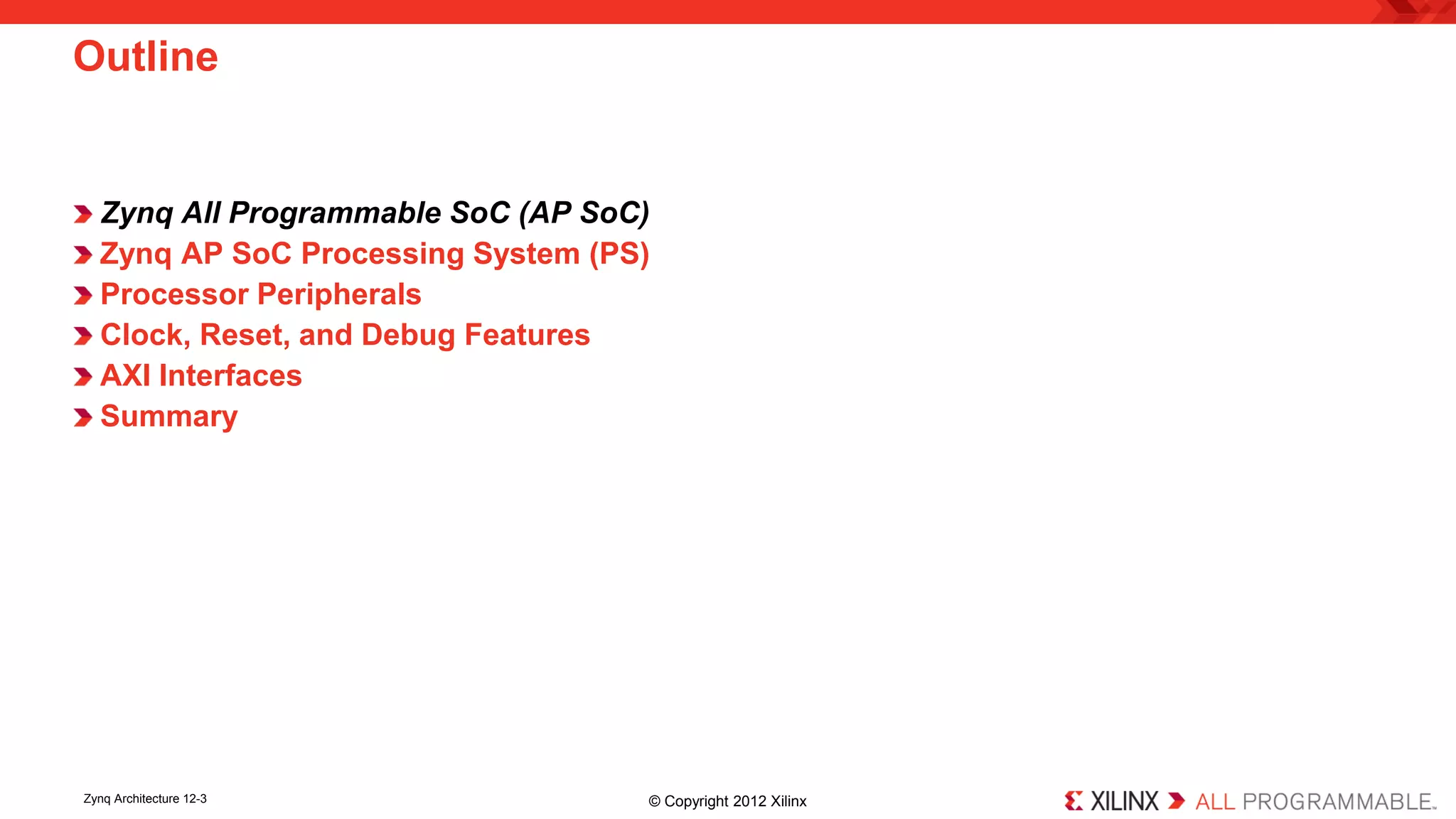 Zynq All Programmable SoC (AP SoC) 
Zynq AP SoC Processing System (PS) 
Processor Peripherals 
Clock, Reset, and Debug Features 
AXI Interfaces 
Summary 
Outline 
Zynq Architecture 12-3 © Copyright 2012 Xilinx 
 