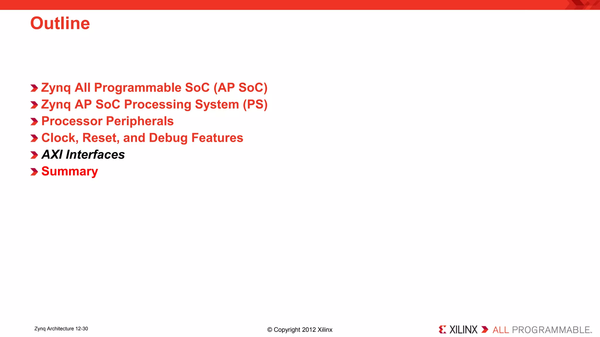 Zynq All Programmable SoC (AP SoC) 
Zynq AP SoC Processing System (PS) 
Processor Peripherals 
Clock, Reset, and Debug Features 
AXI Interfaces 
Summary 
Outline 
Zynq Architecture 12-30 © Copyright 2012 Xilinx 
 